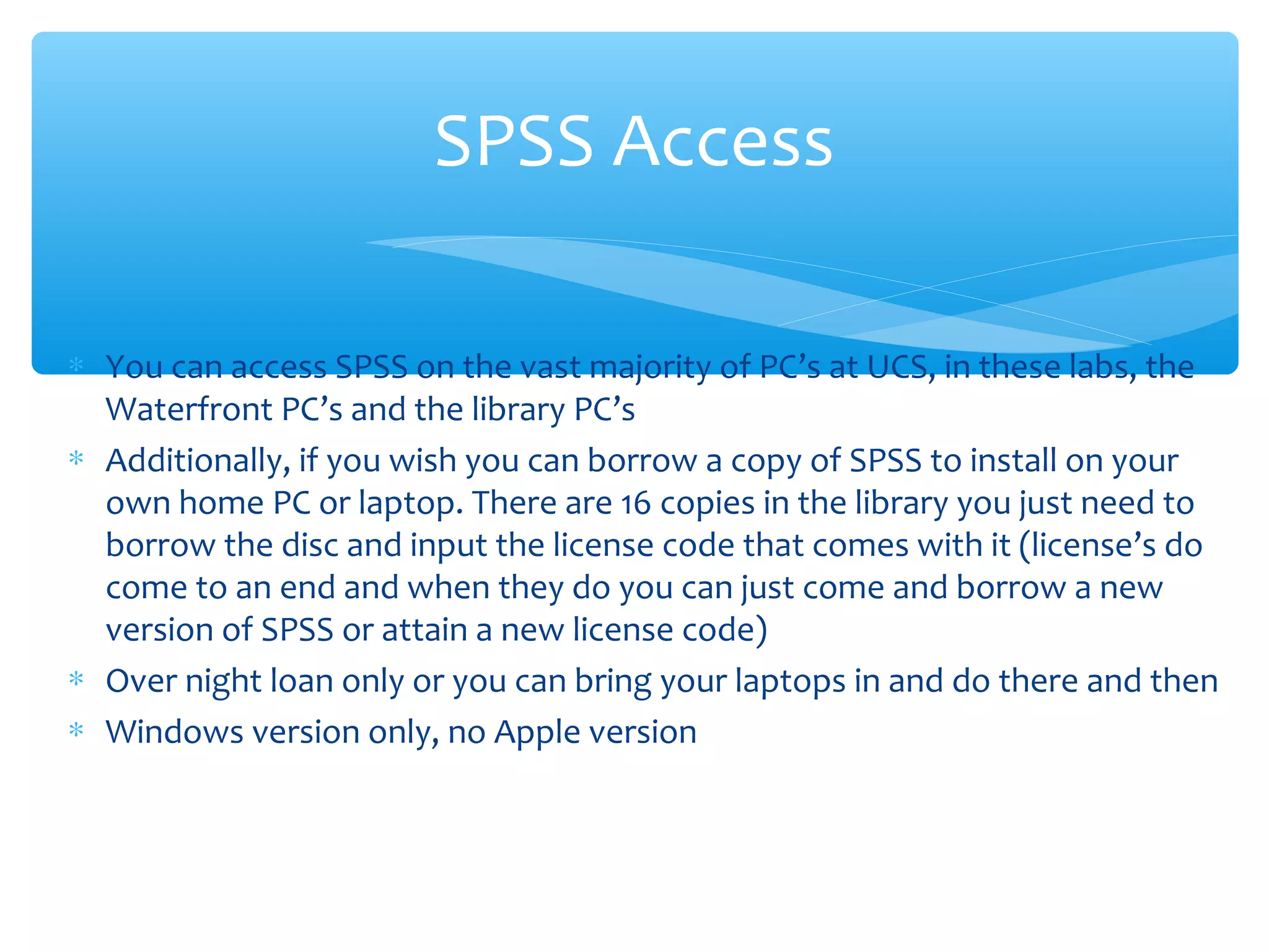 ∗ You can access SPSS on the vast majority of PC’s at UCS, in these labs, the
Waterfront PC’s and the library PC’s
∗ Additionally, if you wish you can borrow a copy of SPSS to install on your
own home PC or laptop. There are 16 copies in the library you just need to
borrow the disc and input the license code that comes with it (license’s do
come to an end and when they do you can just come and borrow a new
version of SPSS or attain a new license code)
∗ Over night loan only or you can bring your laptops in and do there and then
∗ Windows version only, no Apple version
SPSS Access
 