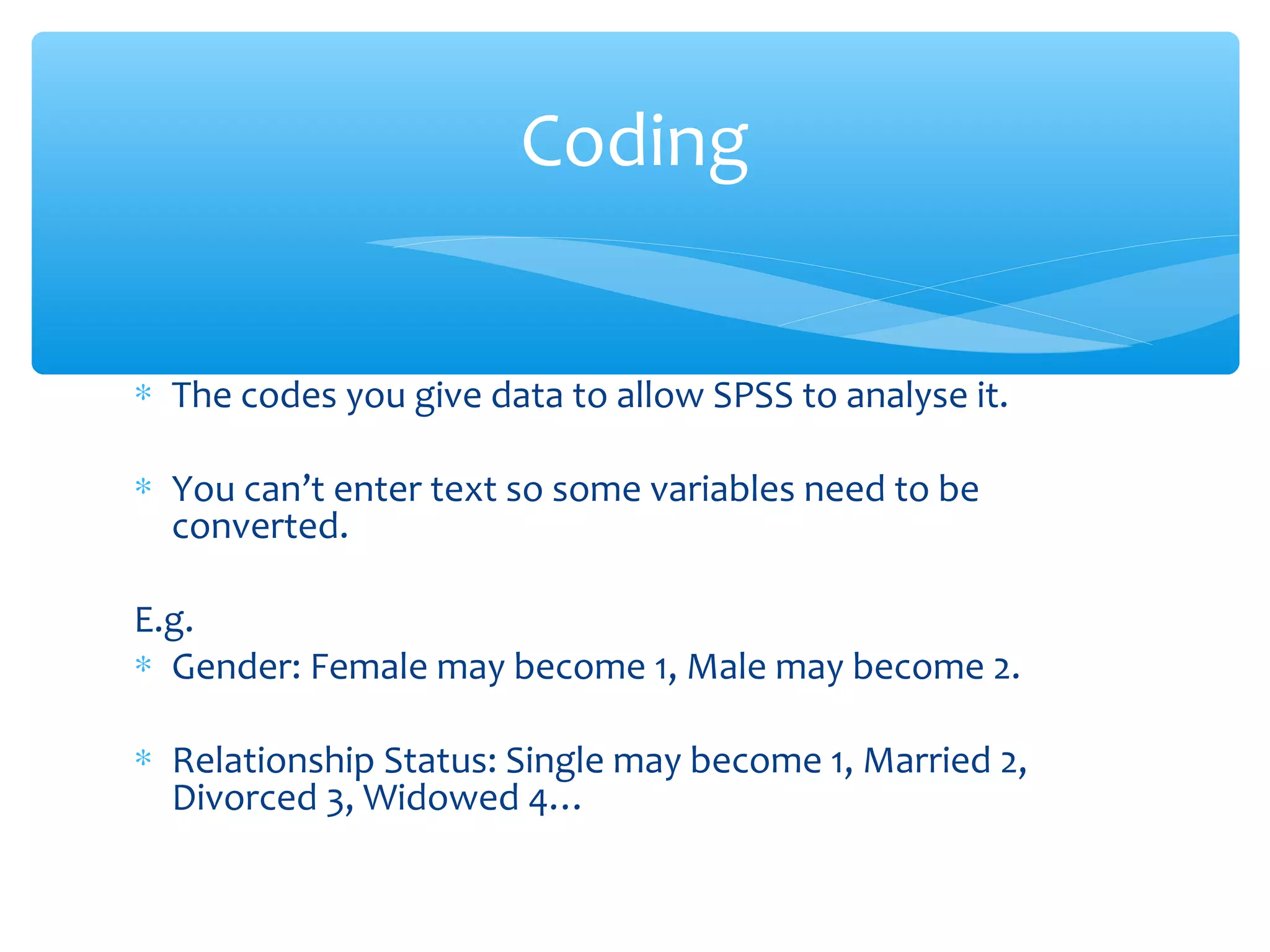 ∗ The codes you give data to allow SPSS to analyse it.
∗ You can’t enter text so some variables need to be
converted.
E.g.
∗ Gender: Female may become 1, Male may become 2.
∗ Relationship Status: Single may become 1, Married 2,
Divorced 3, Widowed 4…
Coding
 