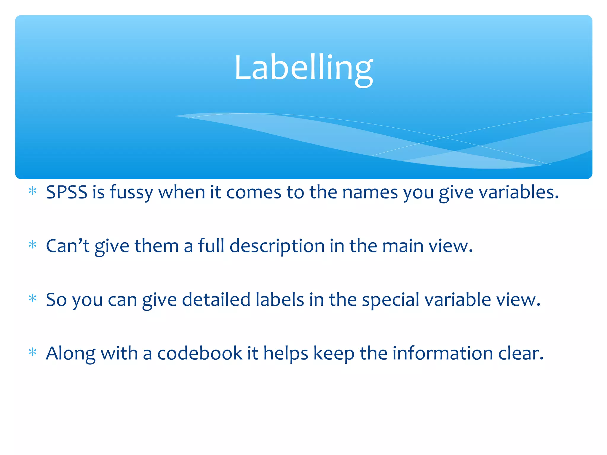 ∗ SPSS is fussy when it comes to the names you give variables.
∗ Can’t give them a full description in the main view.
∗ So you can give detailed labels in the special variable view.
∗ Along with a codebook it helps keep the information clear.
Labelling
 