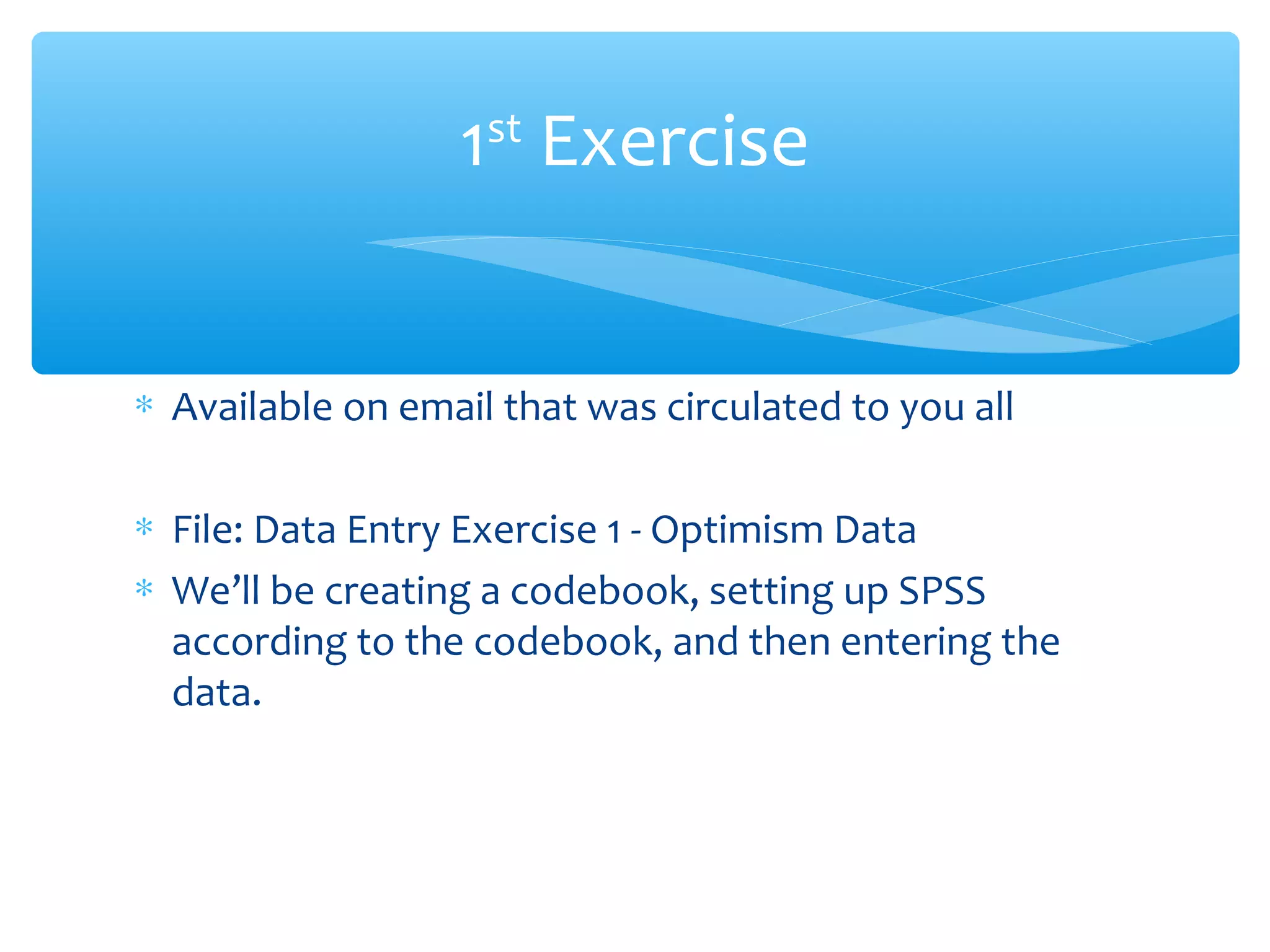 ∗ Available on email that was circulated to you all
∗ File: Data Entry Exercise 1 - Optimism Data
∗ We’ll be creating a codebook, setting up SPSS
according to the codebook, and then entering the
data.
1st
Exercise
 