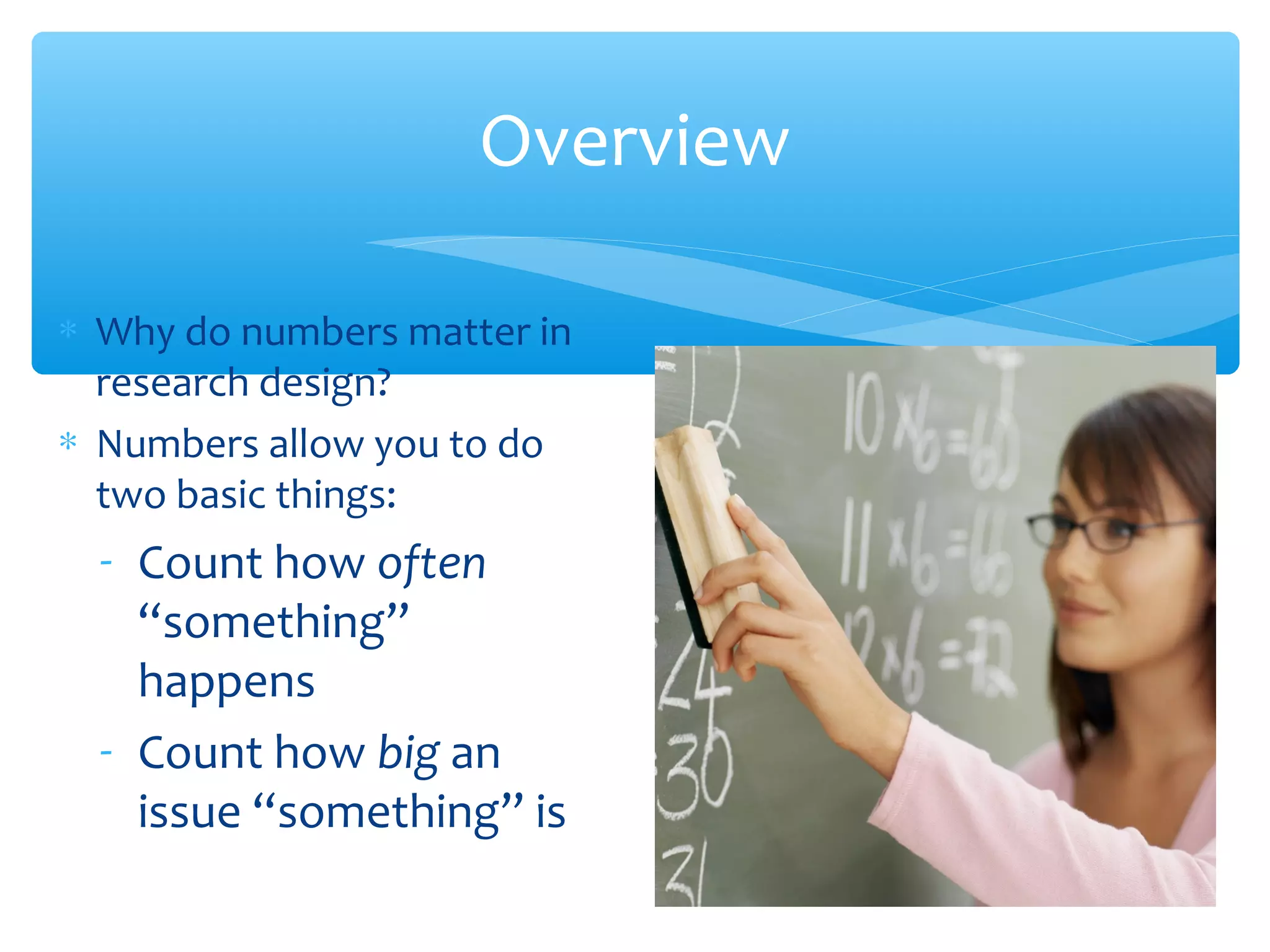 Overview
∗ Why do numbers matter in
research design?
∗ Numbers allow you to do
two basic things:
- Count how often
“something”
happens
- Count how big an
issue “something” is
 
