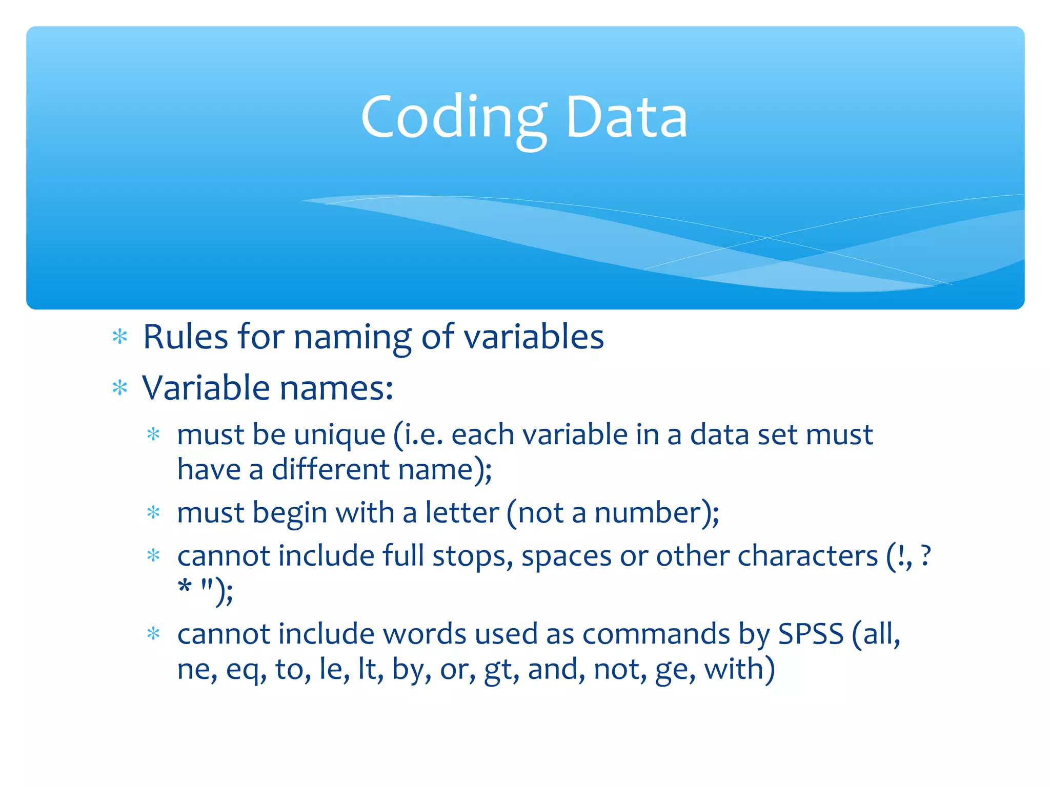 ∗ Rules for naming of variables
∗ Variable names:
∗ must be unique (i.e. each variable in a data set must
have a different name);
∗ must begin with a letter (not a number);
∗ cannot include full stops, spaces or other characters (!, ?
* ");
∗ cannot include words used as commands by SPSS (all,
ne, eq, to, le, lt, by, or, gt, and, not, ge, with)
Coding Data
 