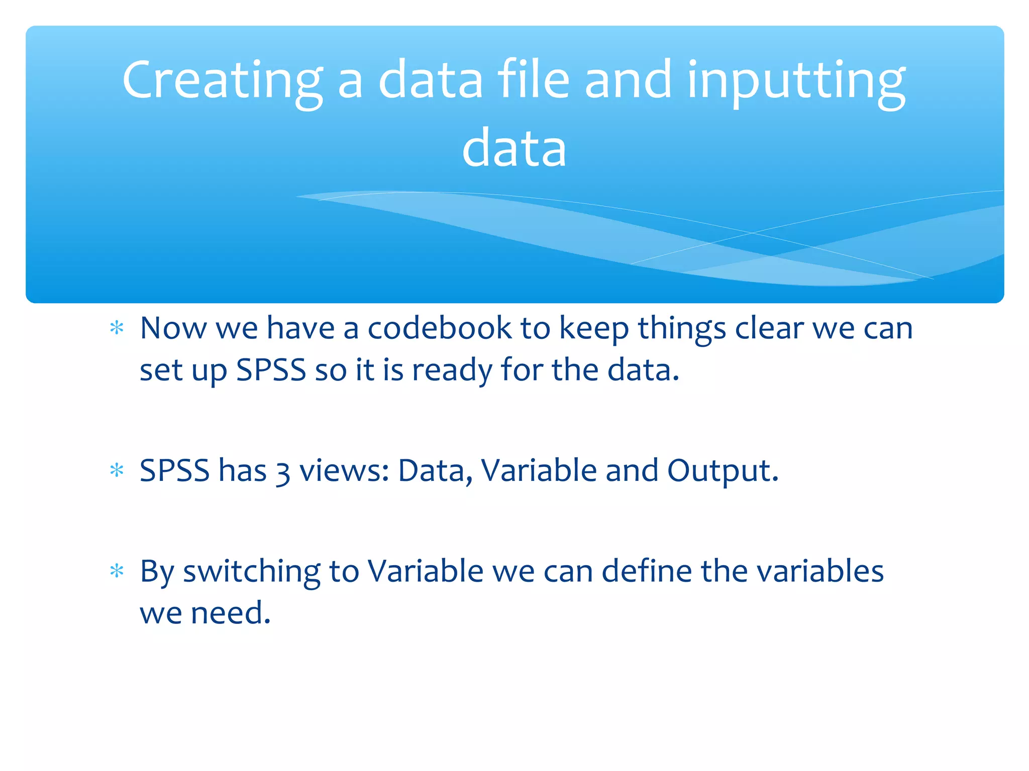 ∗ Now we have a codebook to keep things clear we can
set up SPSS so it is ready for the data.
∗ SPSS has 3 views: Data, Variable and Output.
∗ By switching to Variable we can define the variables
we need.
Creating a data file and inputting
data
 