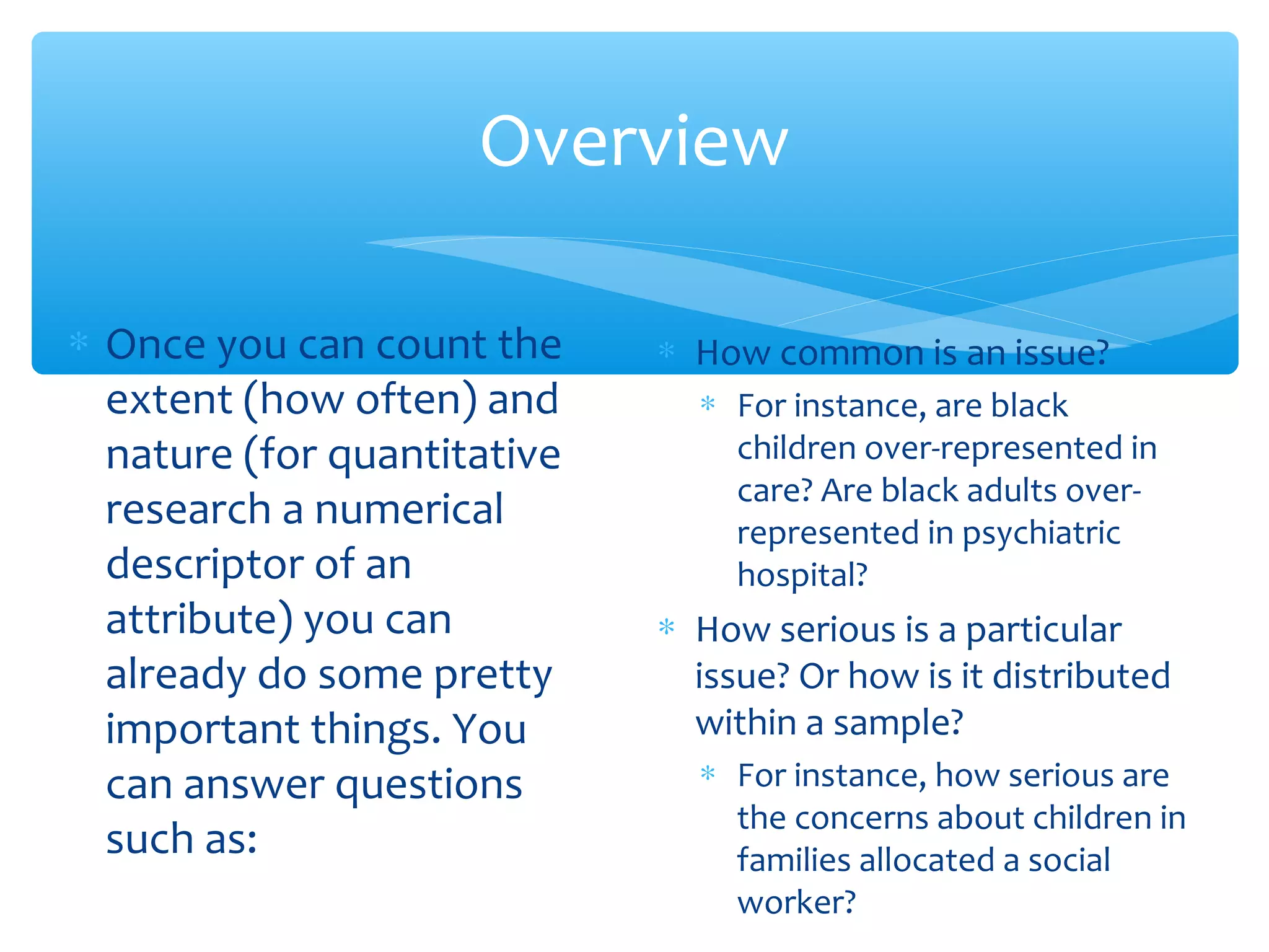 Overview
∗ Once you can count the
extent (how often) and
nature (for quantitative
research a numerical
descriptor of an
attribute) you can
already do some pretty
important things. You
can answer questions
such as:
∗ How common is an issue?
∗ For instance, are black
children over-represented in
care? Are black adults over-
represented in psychiatric
hospital?
∗ How serious is a particular
issue? Or how is it distributed
within a sample?
∗ For instance, how serious are
the concerns about children in
families allocated a social
worker?
 