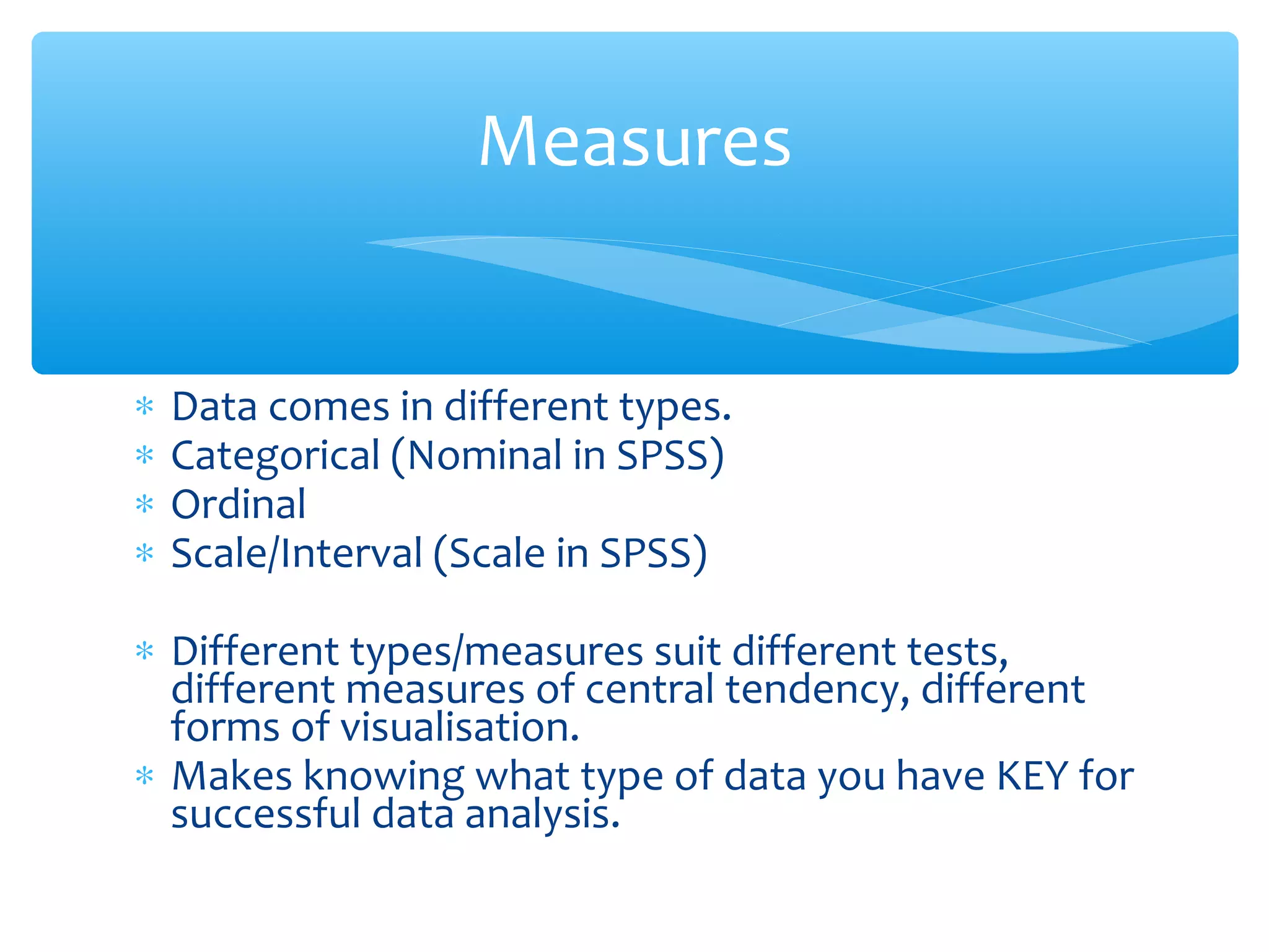 ∗ Data comes in different types.
∗ Categorical (Nominal in SPSS)
∗ Ordinal
∗ Scale/Interval (Scale in SPSS)
∗ Different types/measures suit different tests,
different measures of central tendency, different
forms of visualisation.
∗ Makes knowing what type of data you have KEY for
successful data analysis.
Measures
 