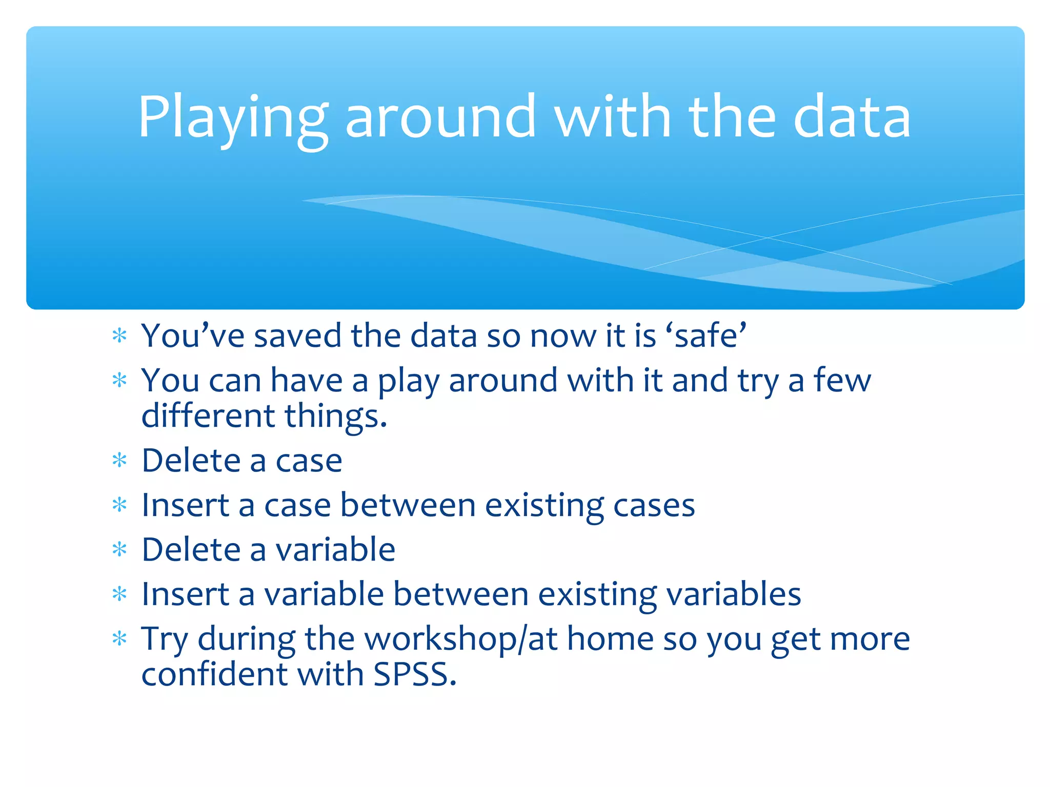 ∗ You’ve saved the data so now it is ‘safe’
∗ You can have a play around with it and try a few
different things.
∗ Delete a case
∗ Insert a case between existing cases
∗ Delete a variable
∗ Insert a variable between existing variables
∗ Try during the workshop/at home so you get more
confident with SPSS.
Playing around with the data
 