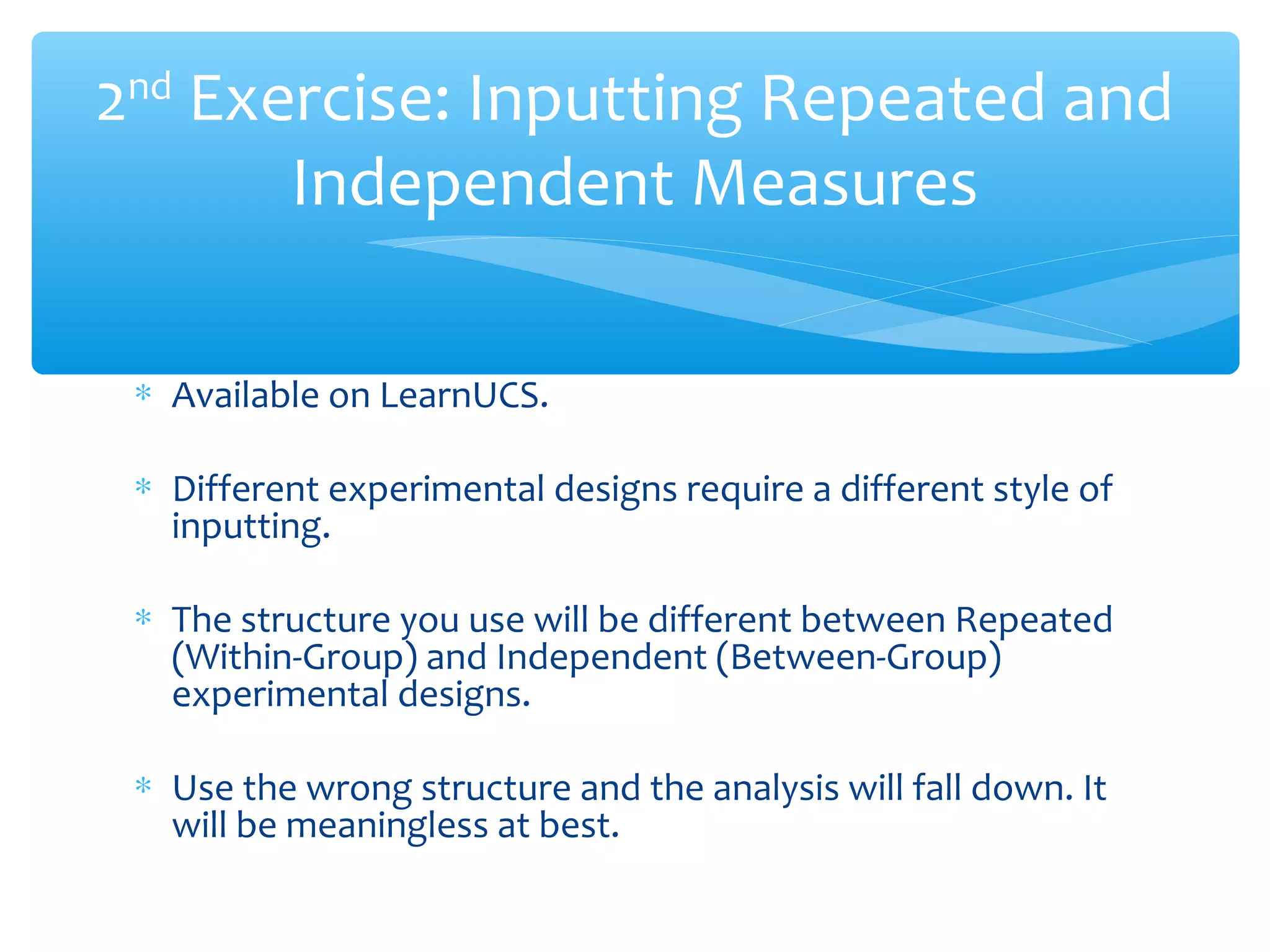 ∗ Available on LearnUCS.
∗ Different experimental designs require a different style of
inputting.
∗ The structure you use will be different between Repeated
(Within-Group) and Independent (Between-Group)
experimental designs.
∗ Use the wrong structure and the analysis will fall down. It
will be meaningless at best.
2nd
Exercise: Inputting Repeated and
Independent Measures
 