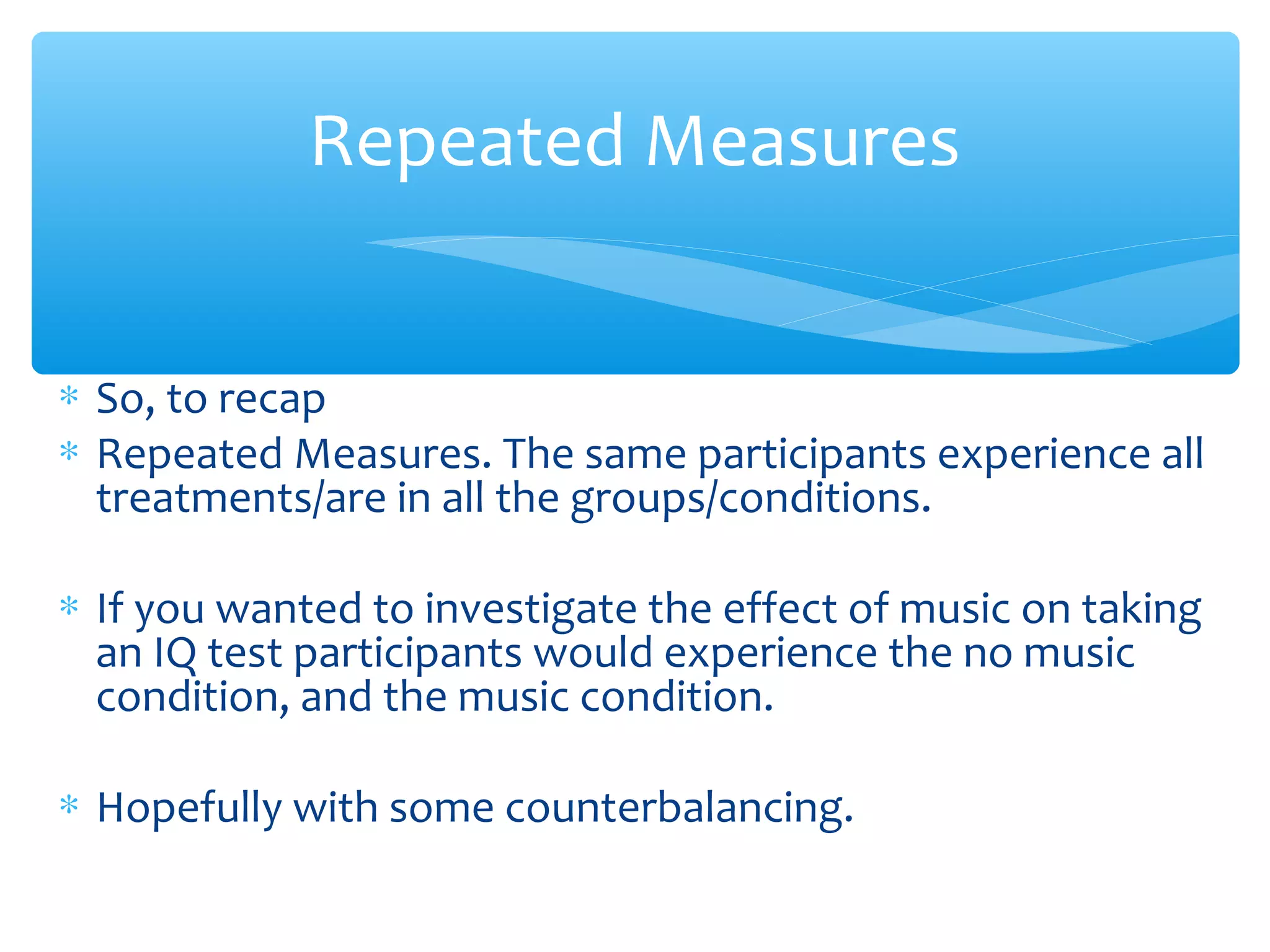∗ So, to recap
∗ Repeated Measures. The same participants experience all
treatments/are in all the groups/conditions.
∗ If you wanted to investigate the effect of music on taking
an IQ test participants would experience the no music
condition, and the music condition.
∗ Hopefully with some counterbalancing.
Repeated Measures
 