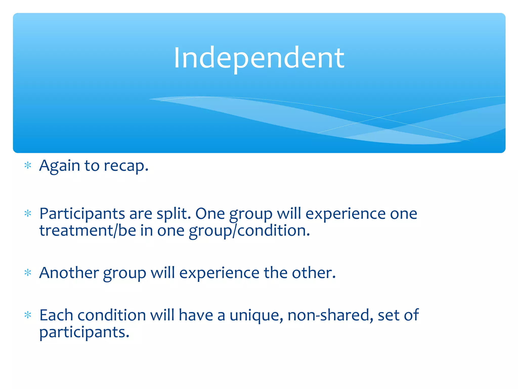 ∗ Again to recap.
∗ Participants are split. One group will experience one
treatment/be in one group/condition.
∗ Another group will experience the other.
∗ Each condition will have a unique, non-shared, set of
participants.
Independent
 