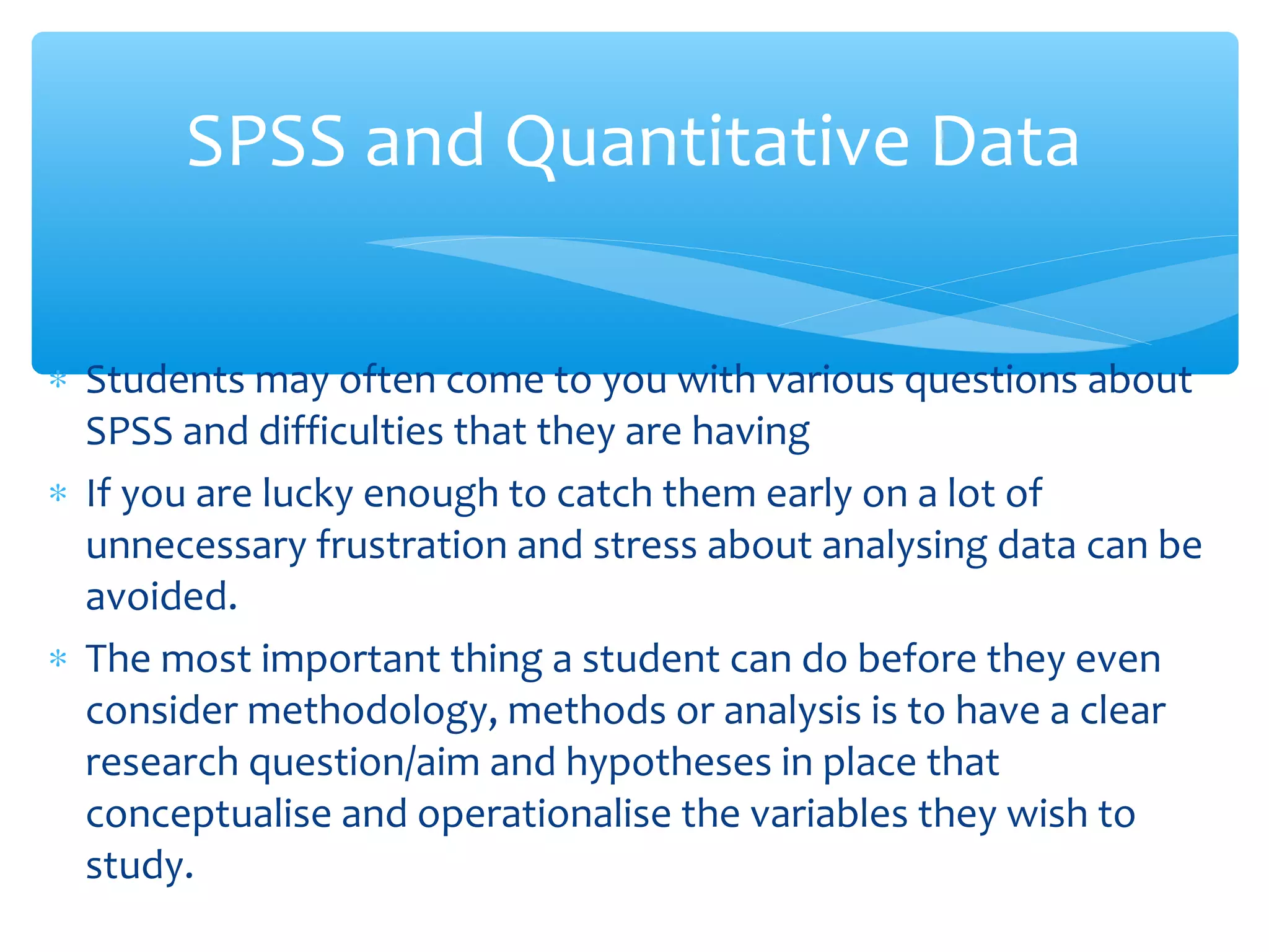 ∗ Students may often come to you with various questions about
SPSS and difficulties that they are having
∗ If you are lucky enough to catch them early on a lot of
unnecessary frustration and stress about analysing data can be
avoided.
∗ The most important thing a student can do before they even
consider methodology, methods or analysis is to have a clear
research question/aim and hypotheses in place that
conceptualise and operationalise the variables they wish to
study.
SPSS and Quantitative Data
 