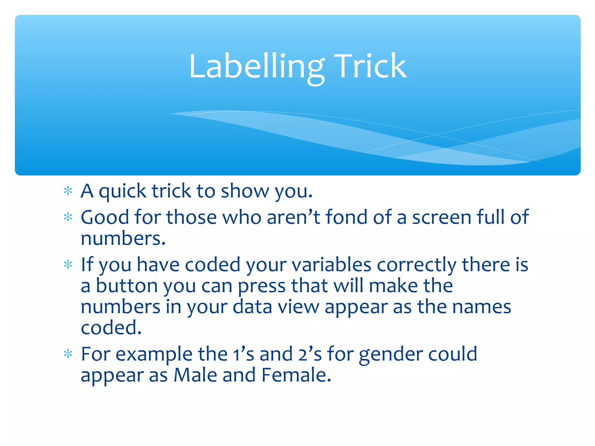 ∗ A quick trick to show you.
∗ Good for those who aren’t fond of a screen full of
numbers.
∗ If you have coded your variables correctly there is
a button you can press that will make the
numbers in your data view appear as the names
coded.
∗ For example the 1’s and 2’s for gender could
appear as Male and Female.
Labelling Trick
 