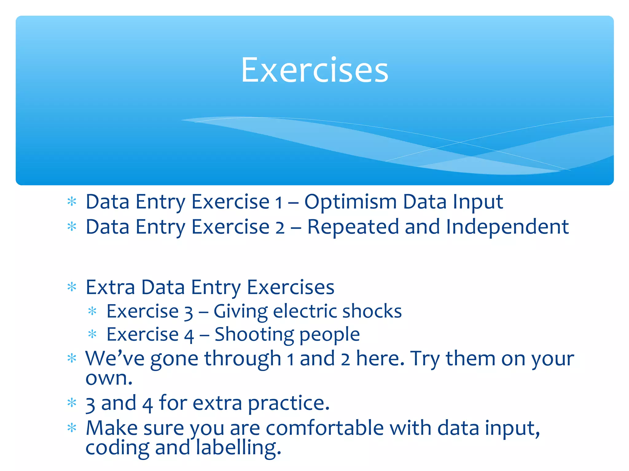 ∗ Data Entry Exercise 1 – Optimism Data Input
∗ Data Entry Exercise 2 – Repeated and Independent
∗ Extra Data Entry Exercises
∗ Exercise 3 – Giving electric shocks
∗ Exercise 4 – Shooting people
∗ We’ve gone through 1 and 2 here. Try them on your
own.
∗ 3 and 4 for extra practice.
∗ Make sure you are comfortable with data input,
coding and labelling.
Exercises
 