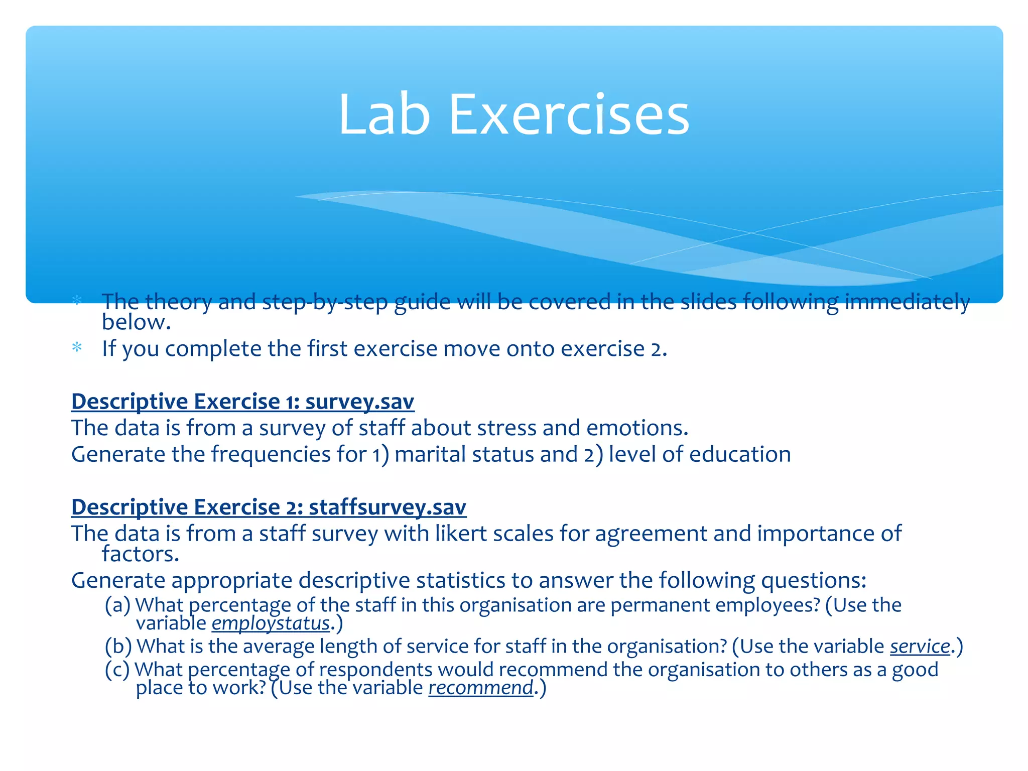 ∗ The theory and step-by-step guide will be covered in the slides following immediately
below.
∗ If you complete the first exercise move onto exercise 2.
Descriptive Exercise 1: survey.sav
The data is from a survey of staff about stress and emotions.
Generate the frequencies for 1) marital status and 2) level of education
Descriptive Exercise 2: staffsurvey.sav
The data is from a staff survey with likert scales for agreement and importance of
factors.
Generate appropriate descriptive statistics to answer the following questions:
(a) What percentage of the staff in this organisation are permanent employees? (Use the
variable employstatus.)
(b) What is the average length of service for staff in the organisation? (Use the variable service.)
(c) What percentage of respondents would recommend the organisation to others as a good
place to work? (Use the variable recommend.)
Lab Exercises
 