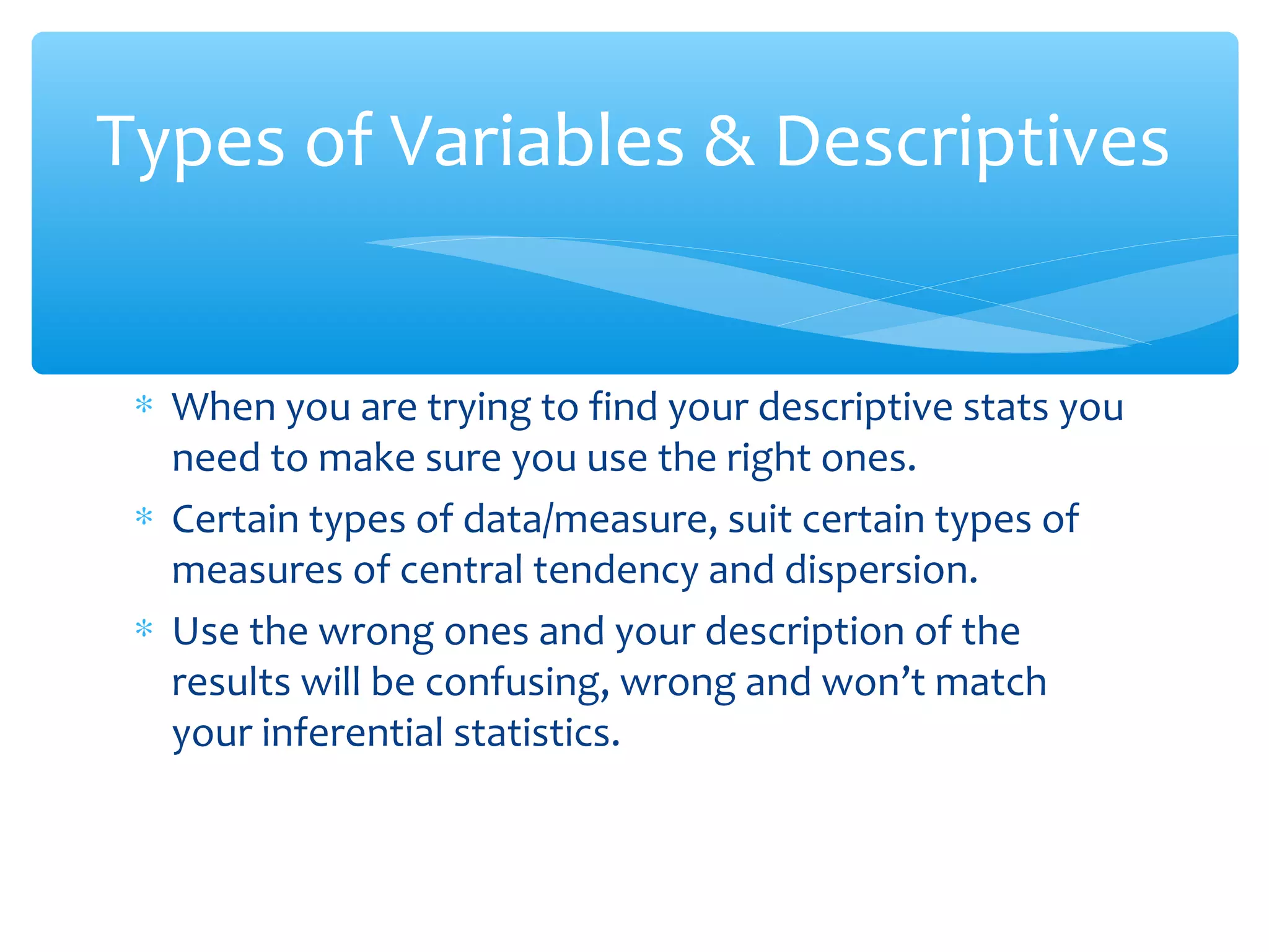 ∗ When you are trying to find your descriptive stats you
need to make sure you use the right ones.
∗ Certain types of data/measure, suit certain types of
measures of central tendency and dispersion.
∗ Use the wrong ones and your description of the
results will be confusing, wrong and won’t match
your inferential statistics.
Types of Variables & Descriptives
 