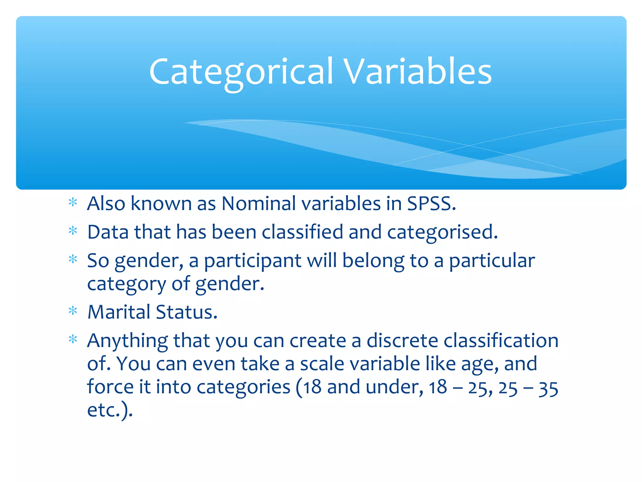 ∗ Also known as Nominal variables in SPSS.
∗ Data that has been classified and categorised.
∗ So gender, a participant will belong to a particular
category of gender.
∗ Marital Status.
∗ Anything that you can create a discrete classification
of. You can even take a scale variable like age, and
force it into categories (18 and under, 18 – 25, 25 – 35
etc.).
Categorical Variables
 