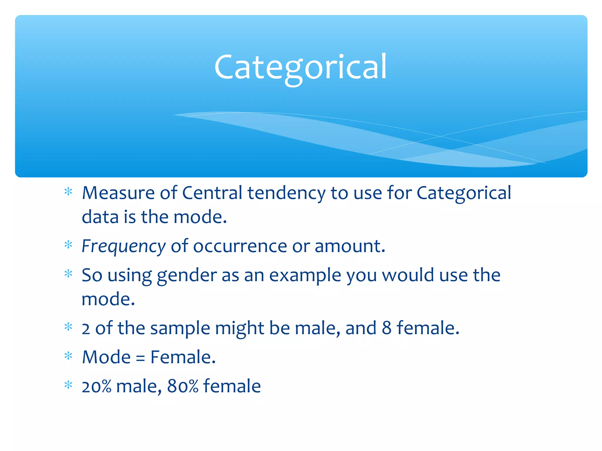 ∗ Measure of Central tendency to use for Categorical
data is the mode.
∗ Frequency of occurrence or amount.
∗ So using gender as an example you would use the
mode.
∗ 2 of the sample might be male, and 8 female.
∗ Mode = Female.
∗ 20% male, 80% female
Categorical
 