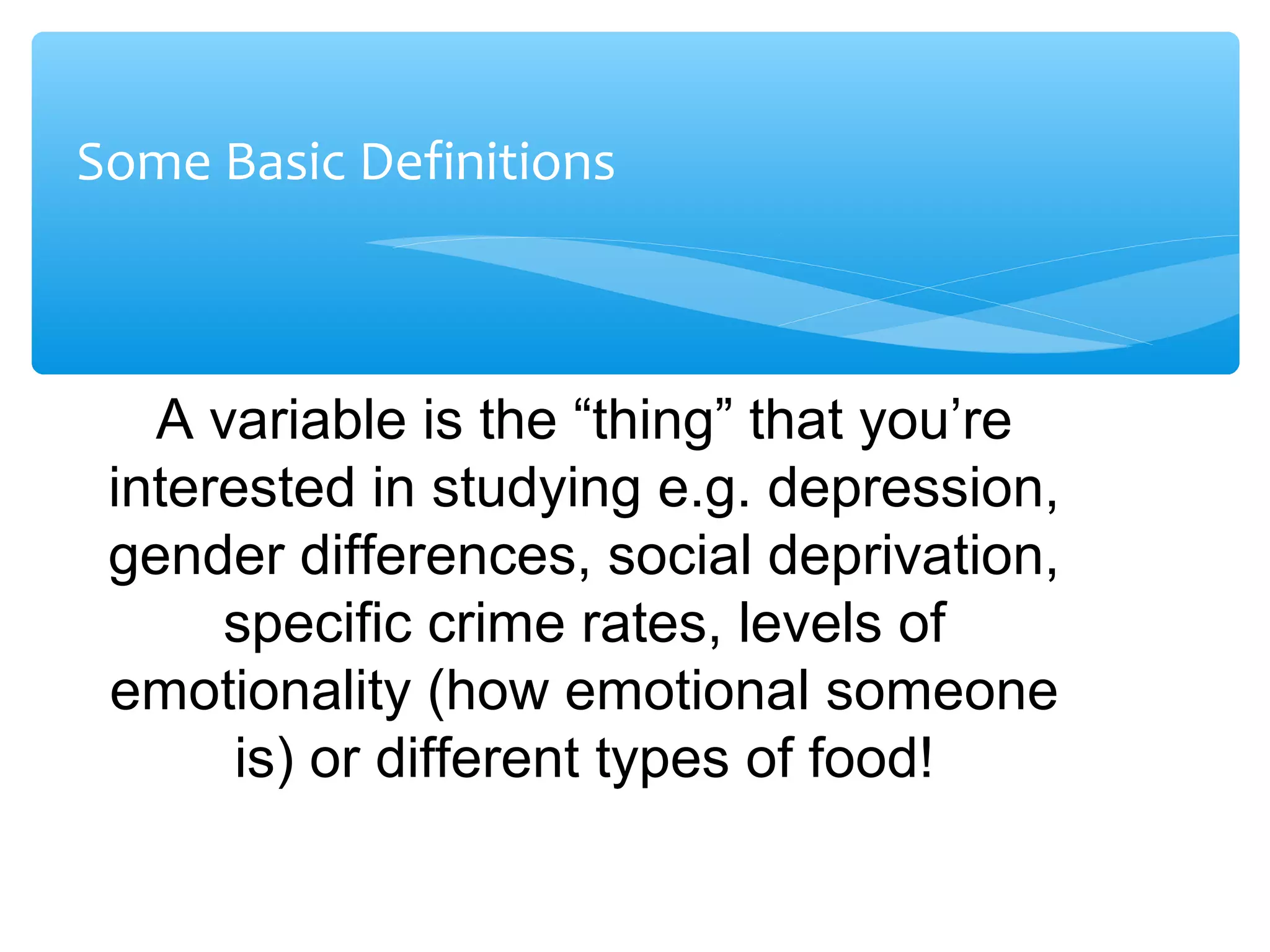 Some Basic Definitions
A variable is the “thing” that you’re
interested in studying e.g. depression,
gender differences, social deprivation,
specific crime rates, levels of
emotionality (how emotional someone
is) or different types of food!
 