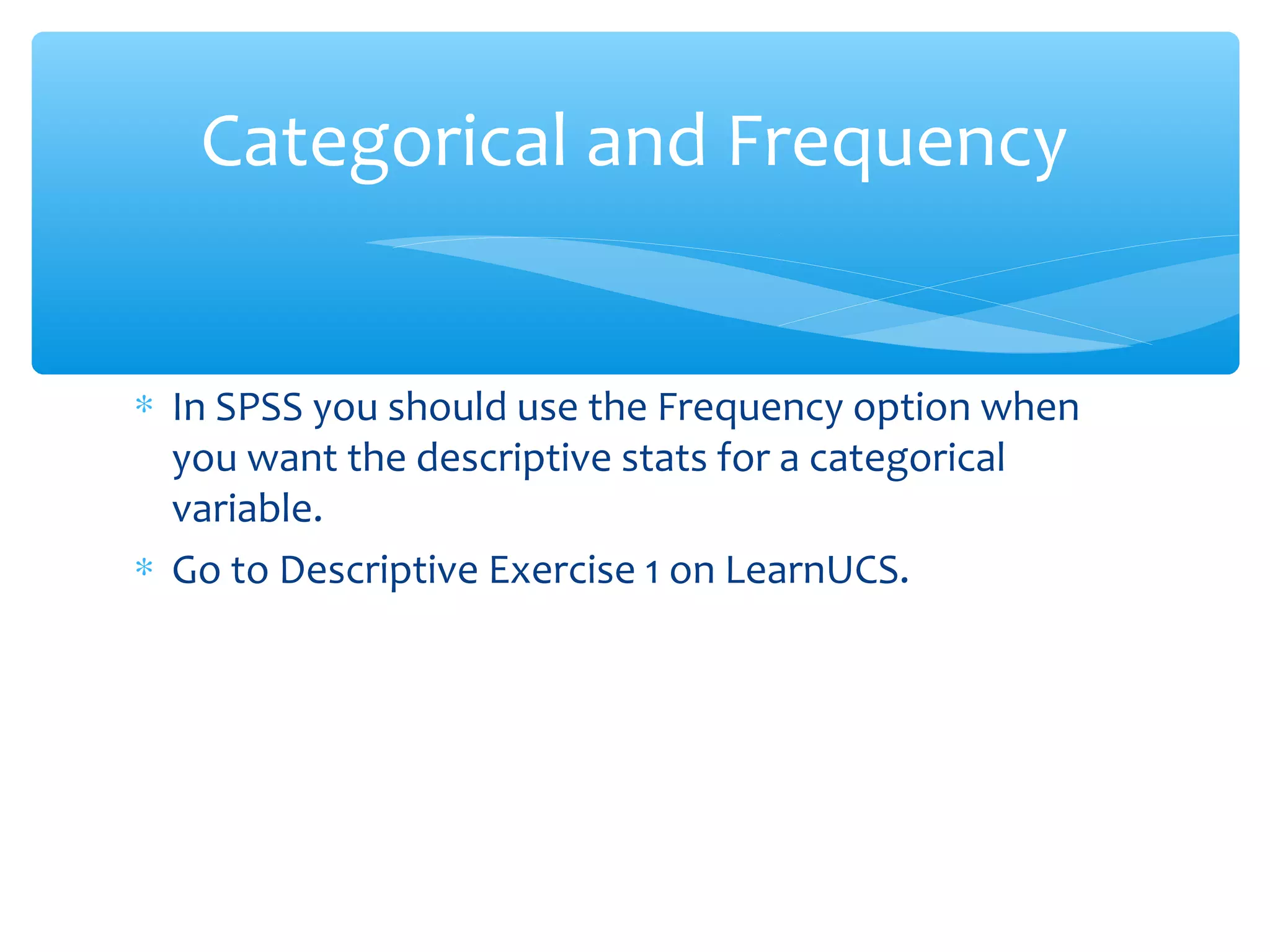 ∗ In SPSS you should use the Frequency option when
you want the descriptive stats for a categorical
variable.
∗ Go to Descriptive Exercise 1 on LearnUCS.
Categorical and Frequency
 