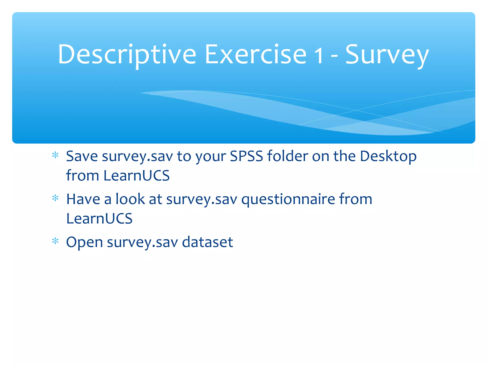 ∗ Save survey.sav to your SPSS folder on the Desktop
from LearnUCS
∗ Have a look at survey.sav questionnaire from
LearnUCS
∗ Open survey.sav dataset
Descriptive Exercise 1 - Survey
 
