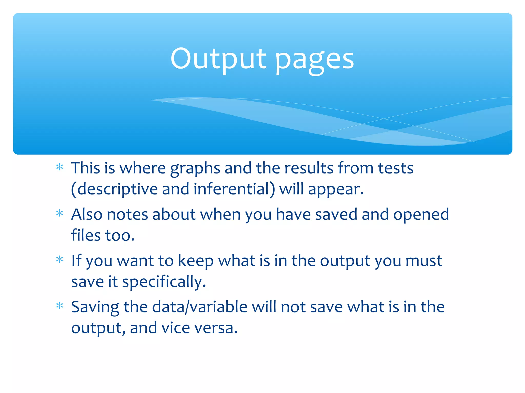 ∗ This is where graphs and the results from tests
(descriptive and inferential) will appear.
∗ Also notes about when you have saved and opened
files too.
∗ If you want to keep what is in the output you must
save it specifically.
∗ Saving the data/variable will not save what is in the
output, and vice versa.
Output pages
 