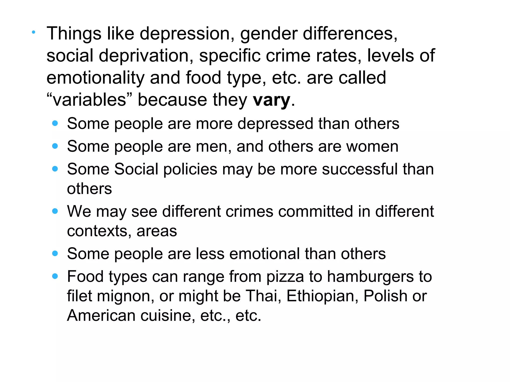 • Things like depression, gender differences,
social deprivation, specific crime rates, levels of
emotionality and food type, etc. are called
“variables” because they vary.
● Some people are more depressed than others
● Some people are men, and others are women
● Some Social policies may be more successful than
others
● We may see different crimes committed in different
contexts, areas
● Some people are less emotional than others
● Food types can range from pizza to hamburgers to
filet mignon, or might be Thai, Ethiopian, Polish or
American cuisine, etc., etc.
 