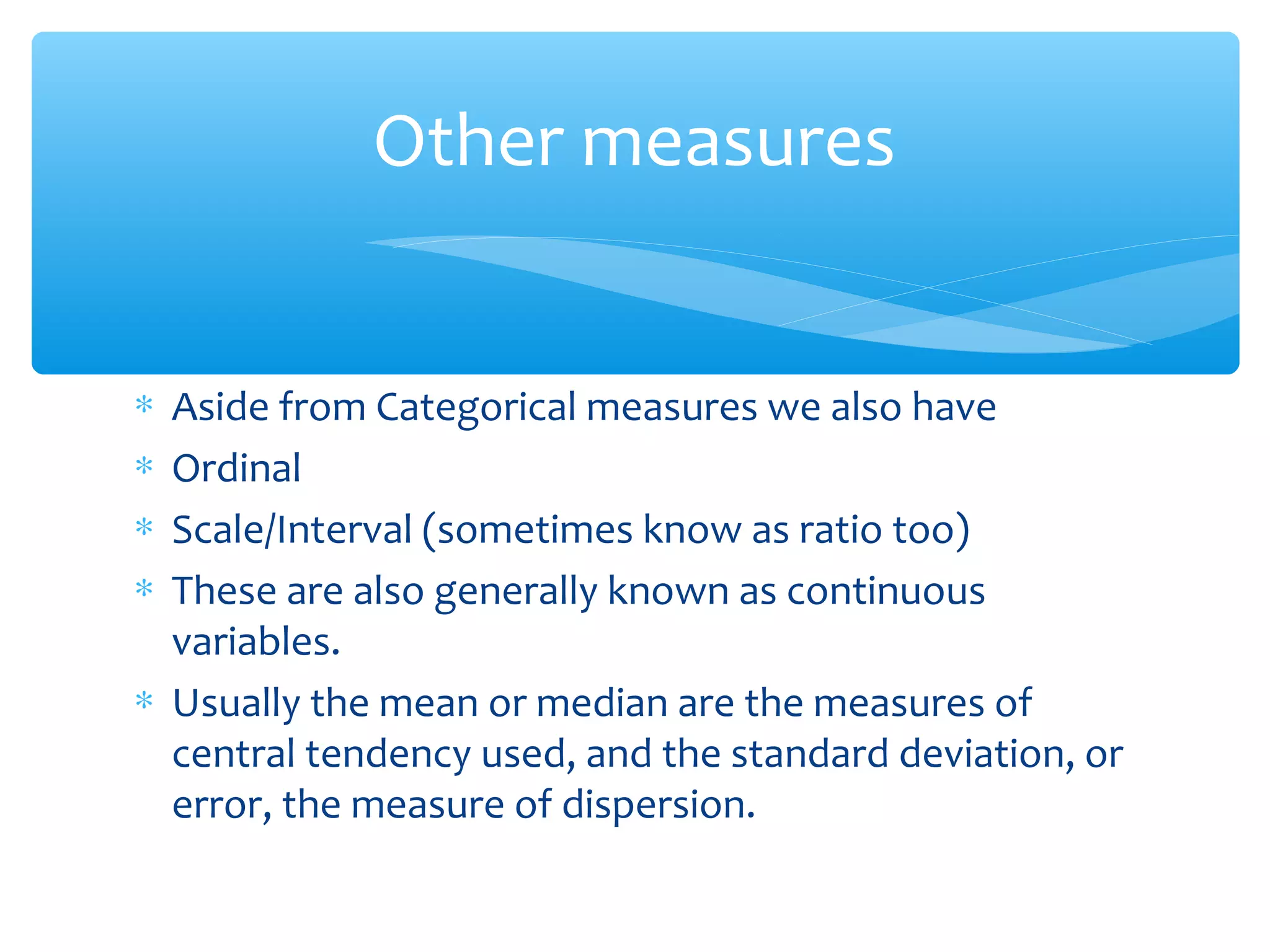 ∗ Aside from Categorical measures we also have
∗ Ordinal
∗ Scale/Interval (sometimes know as ratio too)
∗ These are also generally known as continuous
variables.
∗ Usually the mean or median are the measures of
central tendency used, and the standard deviation, or
error, the measure of dispersion.
Other measures
 