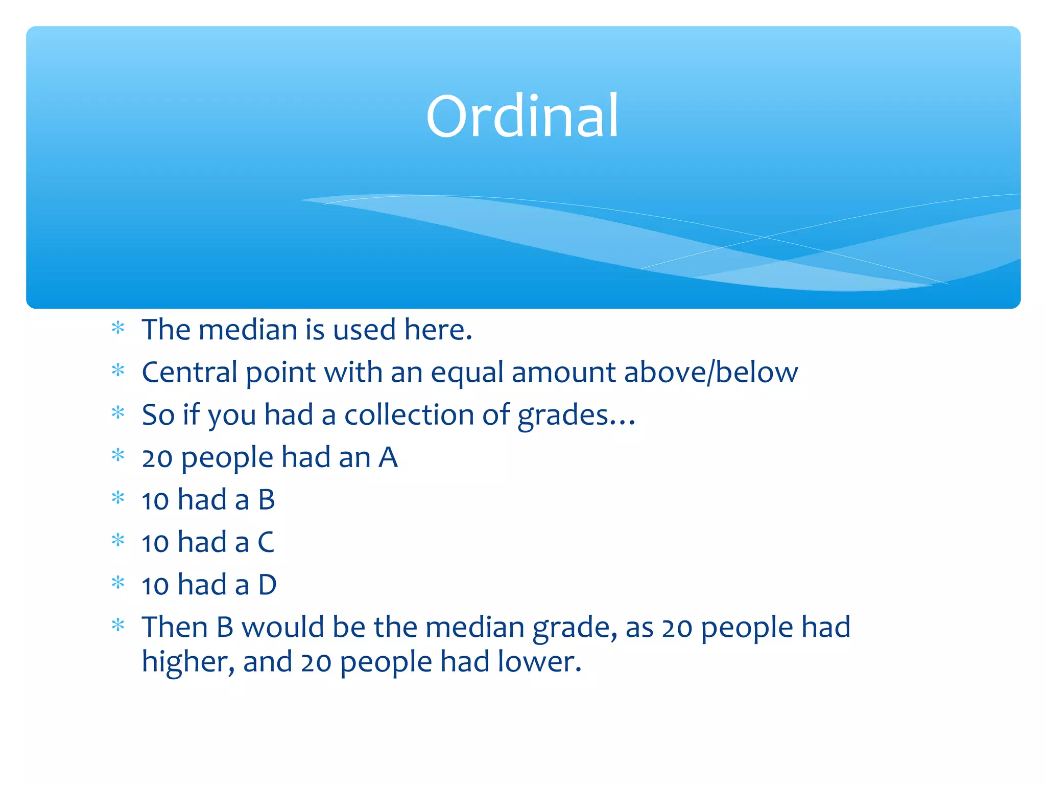 ∗ The median is used here.
∗ Central point with an equal amount above/below
∗ So if you had a collection of grades…
∗ 20 people had an A
∗ 10 had a B
∗ 10 had a C
∗ 10 had a D
∗ Then B would be the median grade, as 20 people had
higher, and 20 people had lower.
Ordinal
 