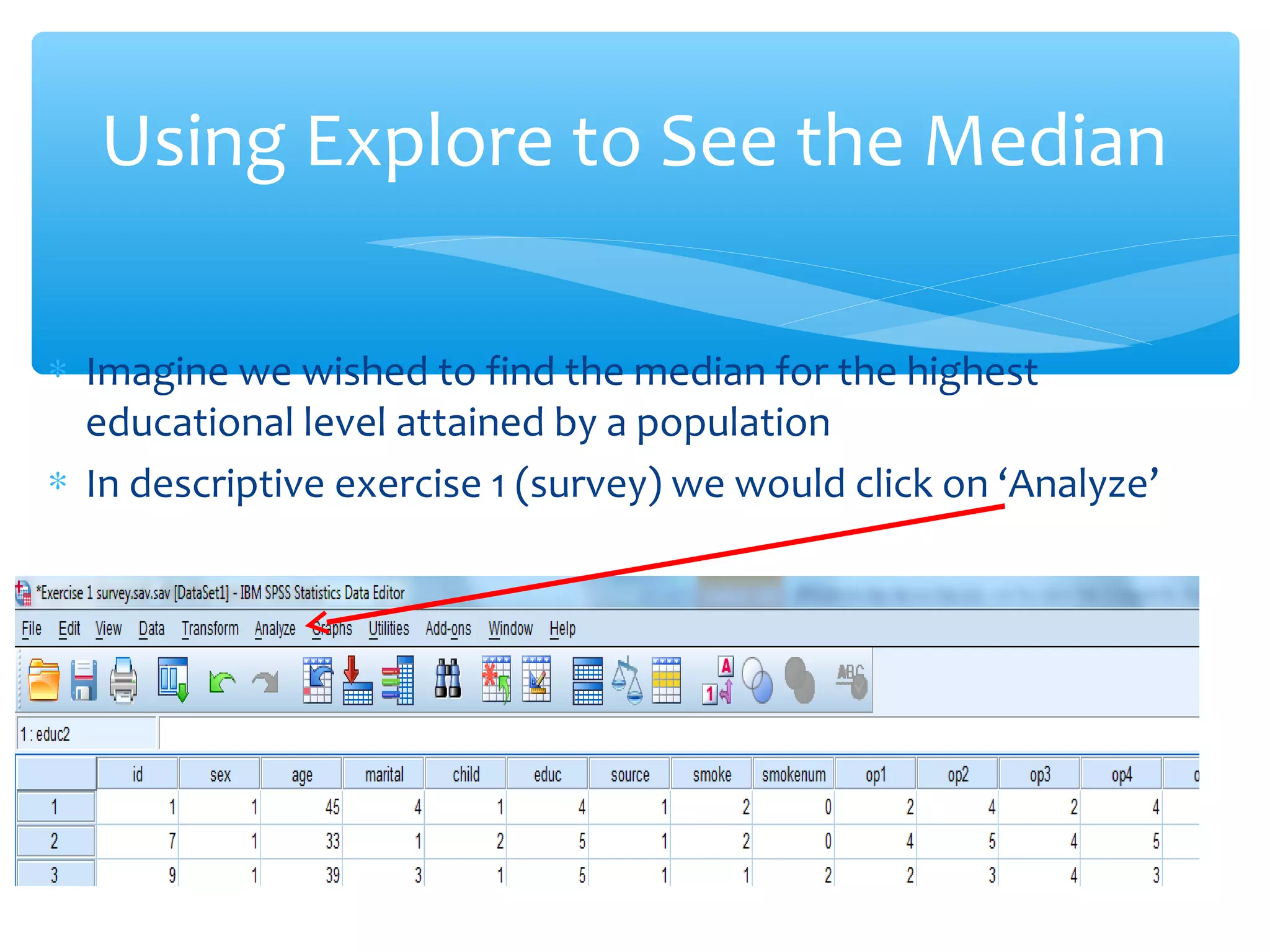 ∗ Imagine we wished to find the median for the highest
educational level attained by a population
∗ In descriptive exercise 1 (survey) we would click on ‘Analyze’
Using Explore to See the Median
 