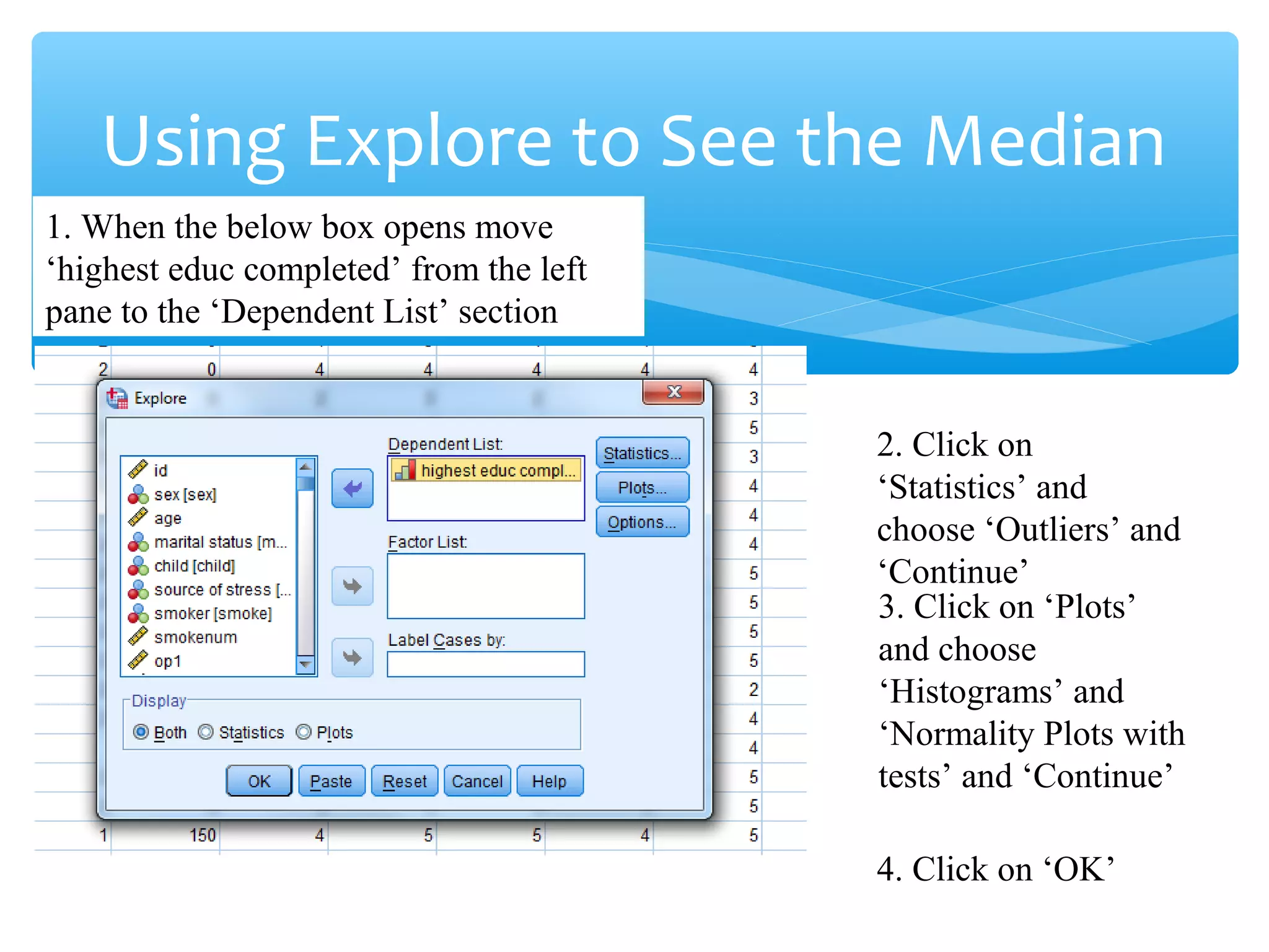 Using Explore to See the Median
1. When the below box opens move
‘highest educ completed’ from the left
pane to the ‘Dependent List’ section
2. Click on
‘Statistics’ and
choose ‘Outliers’ and
‘Continue’
3. Click on ‘Plots’
and choose
‘Histograms’ and
‘Normality Plots with
tests’ and ‘Continue’
4. Click on ‘OK’
 