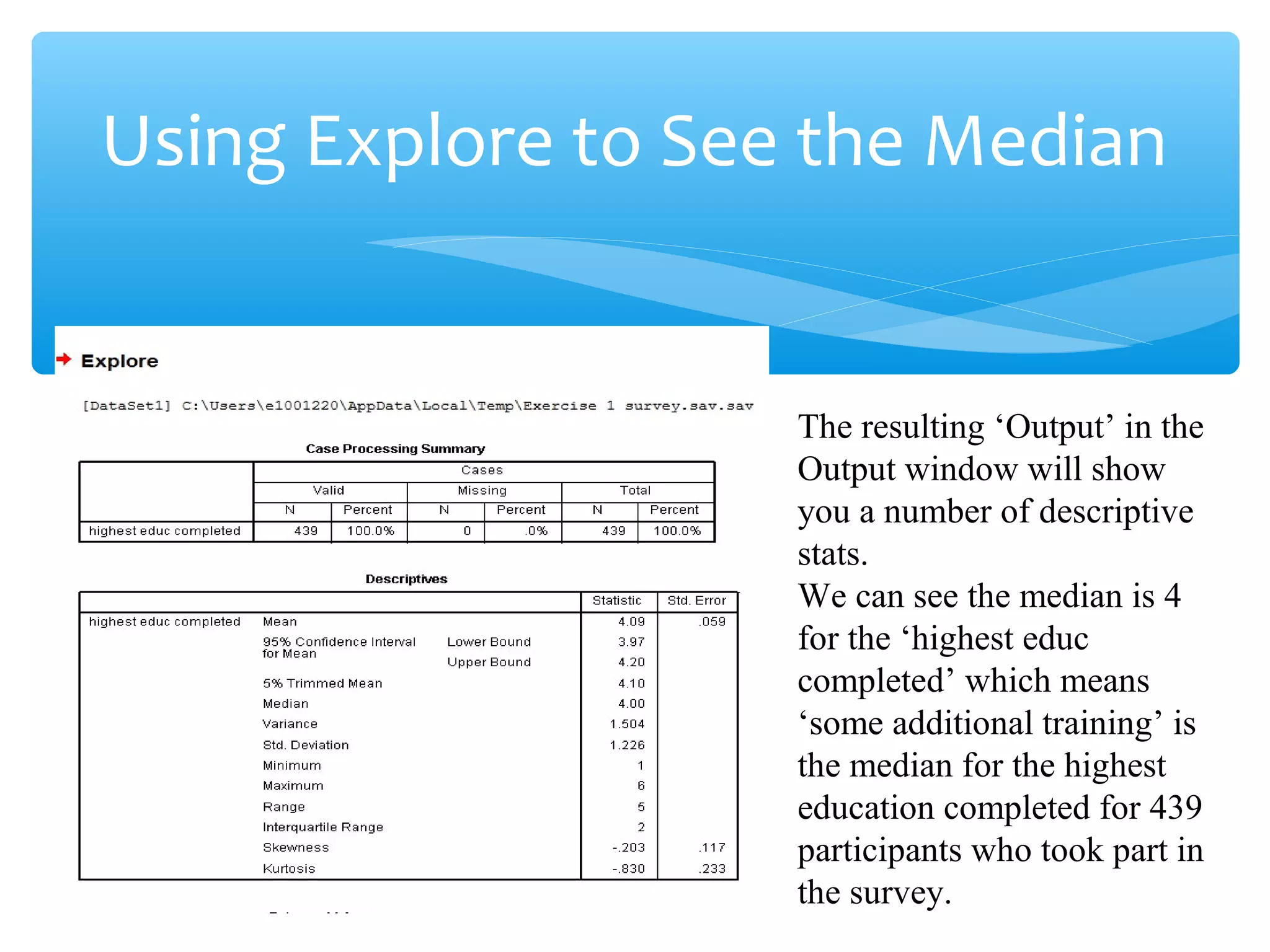 Using Explore to See the Median
The resulting ‘Output’ in the
Output window will show
you a number of descriptive
stats.
We can see the median is 4
for the ‘highest educ
completed’ which means
‘some additional training’ is
the median for the highest
education completed for 439
participants who took part in
the survey.
 