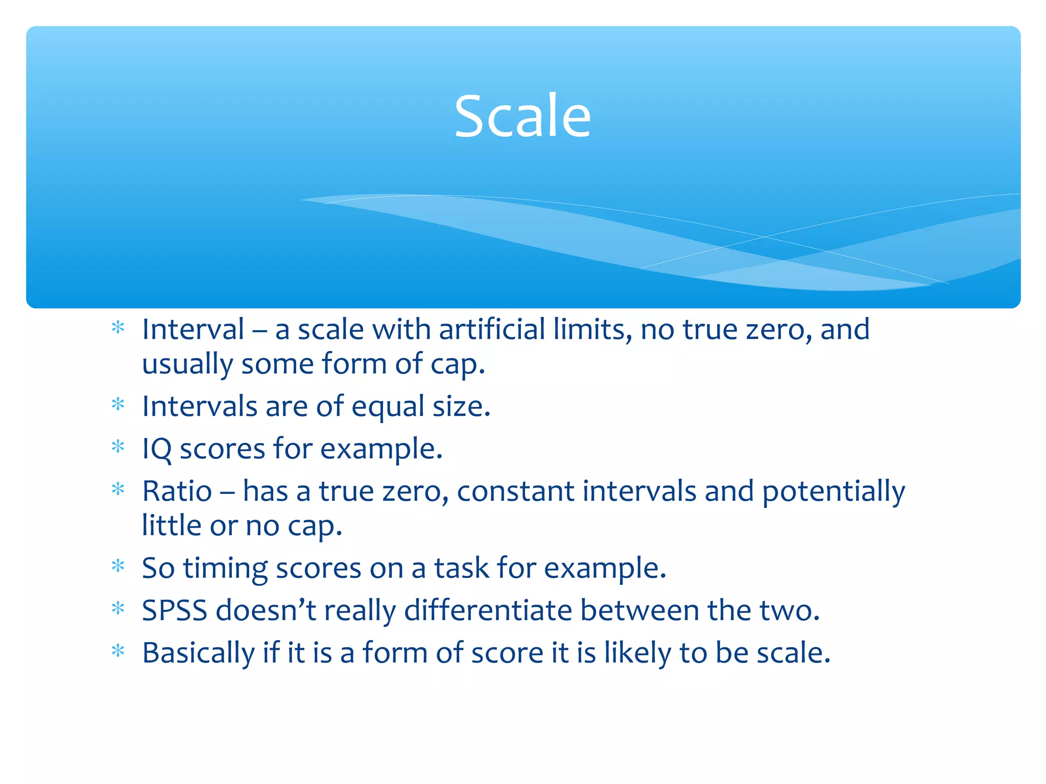 ∗ Interval – a scale with artificial limits, no true zero, and
usually some form of cap.
∗ Intervals are of equal size.
∗ IQ scores for example.
∗ Ratio – has a true zero, constant intervals and potentially
little or no cap.
∗ So timing scores on a task for example.
∗ SPSS doesn’t really differentiate between the two.
∗ Basically if it is a form of score it is likely to be scale.
Scale
 