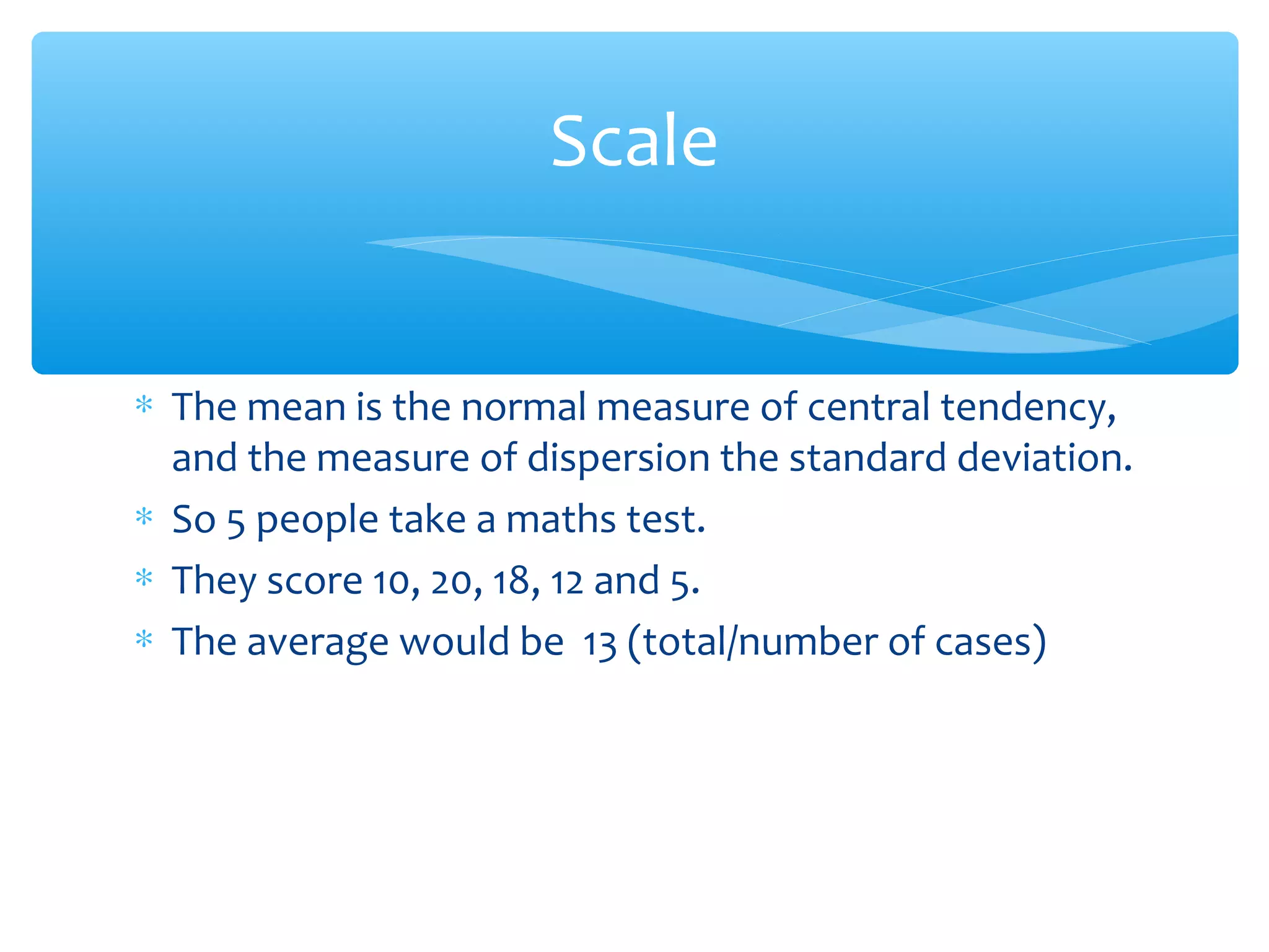 ∗ The mean is the normal measure of central tendency,
and the measure of dispersion the standard deviation.
∗ So 5 people take a maths test.
∗ They score 10, 20, 18, 12 and 5.
∗ The average would be 13 (total/number of cases)
Scale
 