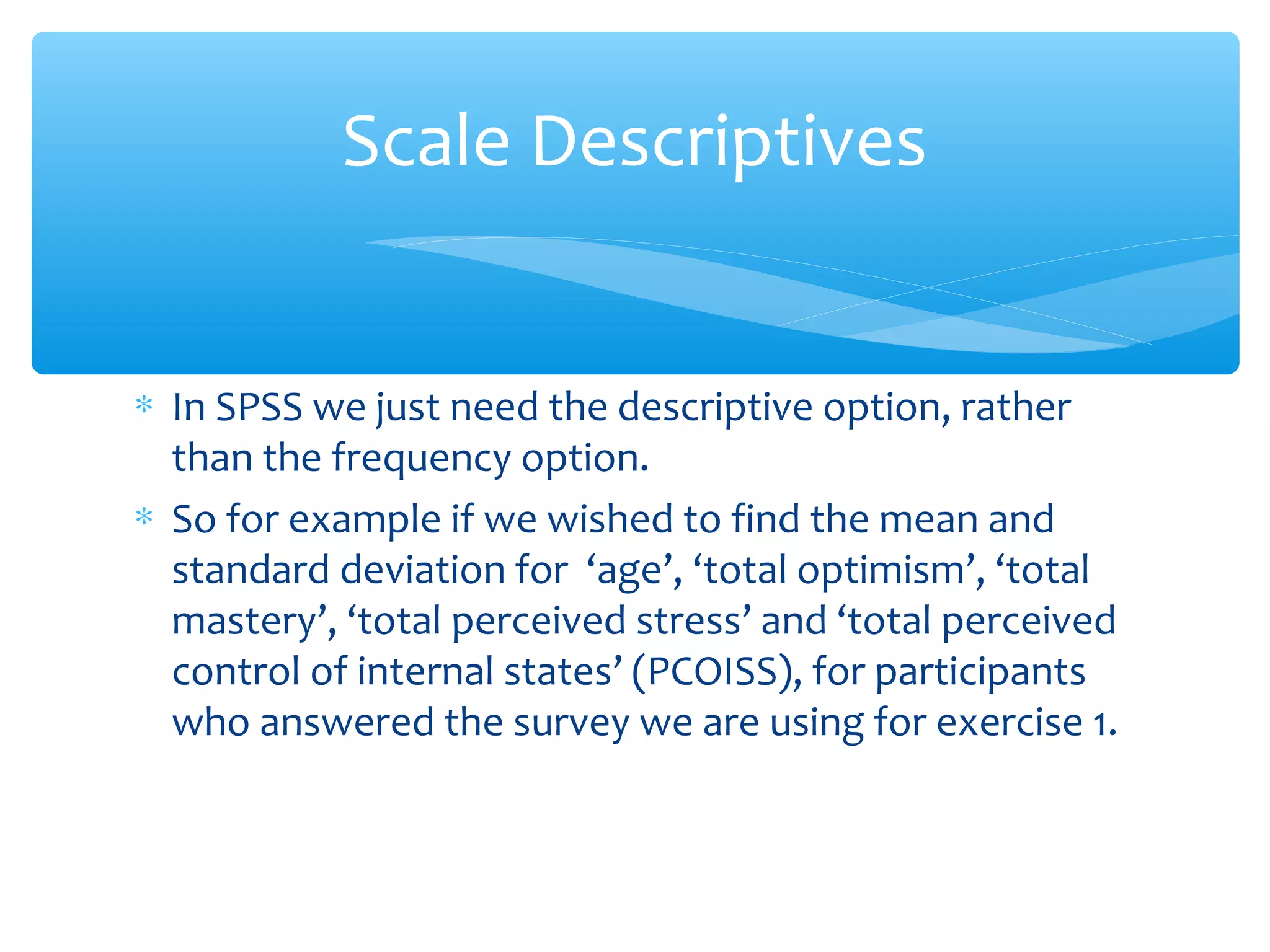 ∗ In SPSS we just need the descriptive option, rather
than the frequency option.
∗ So for example if we wished to find the mean and
standard deviation for ‘age’, ‘total optimism’, ‘total
mastery’, ‘total perceived stress’ and ‘total perceived
control of internal states’ (PCOISS), for participants
who answered the survey we are using for exercise 1.
Scale Descriptives
 