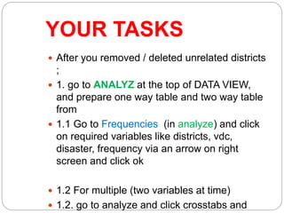 YOUR TASKS
 After you removed / deleted unrelated districts
;
 1. go to ANALYZ at the top of DATA VIEW,
and prepare one way table and two way table
from
 1.1 Go to Frequencies (in analyze) and click
on required variables like districts, vdc,
disaster, frequency via an arrow on right
screen and click ok
 1.2 For multiple (two variables at time)
 1.2. go to analyze and click crosstabs and
 