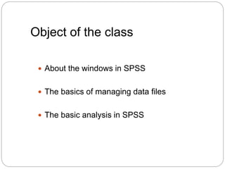 Object of the class
 About the windows in SPSS
 The basics of managing data files
 The basic analysis in SPSS
 
