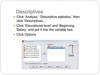 Descriptives
 Click ‘Analyze,’ ‘Descriptive statistics,’ then
click ‘Descriptives…’
 Click ‘Educational level’ and ‘Beginning
Salary,’ and put it into the variable box.
 Click Options
Click
 