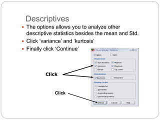 Descriptives
 The options allows you to analyze other
descriptive statistics besides the mean and Std.
 Click ‘variance’ and ‘kurtosis’
 Finally click ‘Continue’
Click
Click
 