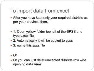 To import data from excel
 After you have kept only your required districts as
per your province then,
 1. Open yellow folder top left of the SPSS and
type excel file
 2. Automatically it will be copied to spss
 3. name this spss file
 Or
 Or you can just delet unwanted districts row wise
opening data view
 