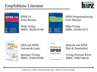 Einführung in SPSS • Wintersemester 2007 / 2008 • Christian Reinboth
Empfohlene Literatur
SPSS 14
Felix Brosius
Mitp-Verlag
ISBN: 3826616340
SPSS-Programmierung
Felix Brosius
Mitp-Verlag
ISBN: 3826614151
SDA mit SPSS
Janssen & Laatz
Springer-Verlag
ISBN: 3540239308
Statistik mit SPSS
Diel & Staufenbiel
Verlag Dietmar Klotz
ISBN: 3880744610
 
