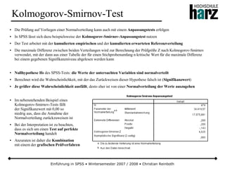 Einführung in SPSS • Wintersemester 2007 / 2008 • Christian Reinboth
Kolmogorov-Smirnov-Test
● Die Prüfung auf Vorliegen einer Normalverteilung kann auch mit einem Anpassungstests erfolgen
● In SPSS lässt sich dazu beispielsweise der Kolmogorov-Smirnov-Anpassungstest nutzen
● Der Test arbeitet mit der kumulierten empirischen und der kumulierten erwarteten Referenzverteilung
● Die maximale Differenz zwischen beiden Verteilungen wird zur Berechnung der Prüfgröße Z nach Kolmogorov-Smirnov
verwendet, mit der dann aus einer Tabelle der für einen Stichprobenumfang n kritische Wert für die maximale Differenz
bei einem gegebenen Signifikanzniveau abgelesen werden kann
● Nullhypothese H0 des SPSS-Tests: die Werte der untersuchten Variablen sind normalverteilt
● Berechnet wird die Wahrscheinlichkeit, mit der das Zurückweisen dieser Hypothese falsch ist (Signifikanzwert)
● Je größer diese Wahrscheinlichkeit ausfällt, desto eher ist von einer Normalverteilung der Werte auszugehen
● Im nebenstehenden Beispiel eines
Kolmogorov-Smirnov-Tests fällt
der Signifikanzwert mit 0,00 so
niedrig aus, dass die Annahme der
Normalverteilung zurückzuweisen ist
● Bei der Interpretation ist zu beachten,
dass es sich um einen Test auf perfekte
Normalverteilung handelt
● Anzuraten ist daher die Kombination
mit einem der grafischen Prüfverfahren
 