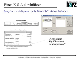 Einführung in SPSS • Wintersemester 2007 / 2008 • Christian Reinboth
Einen K-S-A durchführen
Analysieren > Nichtparametrische Tests > K-S bei einer Stichprobe
Wie ist dieser
Signifikanzwert
zu interpretieren?
 