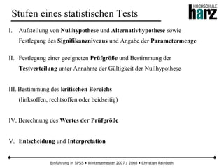Einführung in SPSS • Wintersemester 2007 / 2008 • Christian Reinboth
Stufen eines statistischen Tests
I. Aufstellung von Nullhypothese und Alternativhypothese sowie
Festlegung des Signifikanzniveaus und Angabe der Parametermenge
II. Festlegung einer geeigneten Prüfgröße und Bestimmung der
Testverteilung unter Annahme der Gültigkeit der Nullhypothese
III. Bestimmung des kritischen Bereichs
(linksoffen, rechtsoffen oder beidseitig)
IV. Berechnung des Wertes der Prüfgröße
V. Entscheidung und Interpretation
 