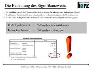 Einführung in SPSS • Wintersemester 2007 / 2008 • Christian Reinboth
Die Bedeutung des Signifikanzwerts
● Der Signifikanzwert gibt die Wahrscheinlichkeit dafür an, dass das Zurückweisen einer Nullhypothese falsch ist
● Je größer dieser Wert also ausfällt, umso wahrscheinlicher ist es, dass ein Zurückweisen der H0 ein Irrtum wäre
● In SPSS werden die Ergebnisse aller statistischen Tests ausnahmslos über den Signifikanzwert ausgegeben
Großer Signifikanzwert = Nullhypothese nicht zurückweisen
Kleiner Signifikanzwert = Nullhypothese zurückweisen
 