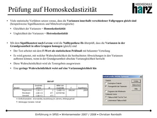Einführung in SPSS • Wintersemester 2007 / 2008 • Christian Reinboth
Prüfung auf Homoskedastizität
● Viele statistische Verfahren setzen voraus, dass die Varianzen innerhalb verschiedener Fallgruppen gleich sind
(beispielsweise Signifikanztests und Mittelwertvergleiche)
● Gleichheit der Varianzen = Homoskedastizität
● Ungleichheit der Varianzen = Hetroskedastizität
● Mit dem Signifikanztest nach Levene wird die Nullhypothese H0 überprüft, dass die Varianzen in der
Grundgesamtheit in allen Gruppen homogen (gleich) sind
● Der Test arbeitet mit dem F-Wert als statistischem Prüfmaß mit bekannter Verteilung
● Es wird getestet, mit welcher Wahrscheinlichkeit die beobachteten Abweichungen in den Varianzen
auftreten können, wenn in der Grundgesamtheit absolute Varianzgleichheit herrscht
● Diese Wahrscheinlichkeit wird als Testergebnis ausgewiesen
● Eine geringe Wahrscheinlichkeit weist auf eine Varianzungleichheit hin
 
