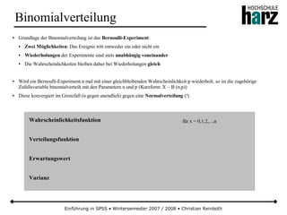 Einführung in SPSS • Wintersemester 2007 / 2008 • Christian Reinboth
Binomialverteilung
● Grundlage der Binomialverteilung ist das Bernoulli-Experiment:
● Zwei Möglichkeiten: Das Ereignis tritt entweder ein oder nicht ein
● Wiederholungen der Experimente sind stets unabhängig voneinander
● Die Wahrscheinlichkeiten bleiben daher bei Wiederholungen gleich
● Wird ein Bernoulli-Experiment n mal mit einer gleichbleibenden Wahrscheinlichkeit p wiederholt, so ist die zugehörige
Zufallsvariable binomialverteilt mit den Parametern n und p (Kurzform: X ~ B (n,p))
● Diese konvergiert im Grenzfall (n gegen unendlich) gegen eine Normalverteilung (!)
Wahrscheinlichkeitsfunktion
Verteilungsfunktion
Erwartungswert
Varianz
für x = 0,1,2,...,n
 