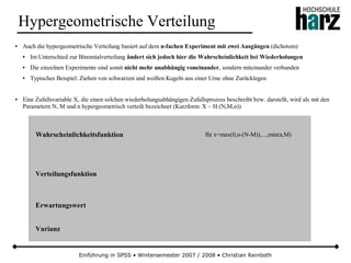 Einführung in SPSS • Wintersemester 2007 / 2008 • Christian Reinboth
Hypergeometrische Verteilung
● Auch die hypergeometrische Verteilung basiert auf dem n-fachen Experiment mit zwei Ausgängen (dichotom)
● Im Unterschied zur Binomialverteilung ändert sich jedoch hier die Wahrscheinlichkeit bei Wiederholungen
● Die einzelnen Experimente sind somit nicht mehr unabhängig voneinander, sondern miteinander verbunden
● Typisches Beispiel: Ziehen von schwarzen und weißen Kugeln aus einer Urne ohne Zurücklegen
● Eine Zufallsvariable X, die einen solchen wiederholungsabhängigen Zufallsprozess beschreibt bzw. darstellt, wird als mit den
Parametern N, M und n hypergeometrisch verteilt bezeichnet (Kurzform: X ~ H (N,M,n))
Wahrscheinlichkeitsfunktion
Verteilungsfunktion
Erwartungswert
Varianz
für x=max(0,n-(N-M)),...,min(n,M)
 