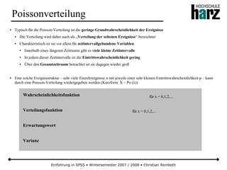 Einführung in SPSS • Wintersemester 2007 / 2008 • Christian Reinboth
Poissonverteilung
● Typisch für die Poisson-Verteilung ist die geringe Grundwahrscheinlichkeit der Ereignisse
● Die Verteilung wird daher auch als „Verteilung der seltenen Ereignisse“ bezeichnet
● Charakteristisch ist sie vor allem für zeitintervallgebundene Variablen
● Innerhalb eines längeren Zeitraums gibt es viele kleine Zeitintervalle
● In jedem dieser Zeitintervalle ist die Eintrittswahrscheinlichkeit gering
● Über den Gesamtzeitraum betrachtet ist sie dagegen wieder groß
● Eine solche Ereignisstruktur – sehr viele Einzelereignisse n mit jeweils einer sehr kleinen Eintrittswahrscheinlichkeit p – kann
durch eine Poisson-Verteilung wiedergegeben werden (Kurzform: X ~ Po (λ))
Wahrscheinlichkeitsfunktion
Verteilungsfunktion
Erwartungswert
Varianz
für x = 0,1,2,...
für x = 0,1,2,...
 