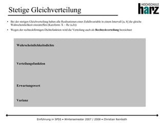 Einführung in SPSS • Wintersemester 2007 / 2008 • Christian Reinboth
Stetige Gleichverteilung
● Bei der stetigen Gleichverteilung haben alle Realisationen einer Zufallsvariable in einem Intervall [a, b] die gleiche
Wahrscheinlichkeit einzutreffen (Kurzform: X ~ Re (a,b))
● Wegen der rechteckförmigen Dichtefunktion wird die Verteilung auch als Rechteckverteilung bezeichnet
Wahrscheinlichkeitsdichte
Verteilungsfunktion
Erwartungswert
Varianz
 
