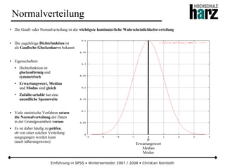 Einführung in SPSS • Wintersemester 2007 / 2008 • Christian Reinboth
Normalverteilung
● Die Gauß- oder Normalverteilung ist die wichtigste kontinuierliche Wahrscheinlichkeitsverteilung
● Die zugehörige Dichtefunktion ist
als Gaußsche Glockenkurve bekannt
● Eigenschaften:
● Dichtefunktion ist
glockenförmig und
symmetrisch
● Erwartungswert, Median
und Modus sind gleich
● Zufallsvariable hat eine
unendliche Spannweite
● Viele statistische Verfahren setzen
die Normalverteilung der Daten
in der Grundgesamtheit voraus
● Es ist daher häufig zu prüfen,
ob von einer solchen Verteilung
ausgegangen werden kann
(auch näherungsweise)
µ
Erwartungswert
Median
Modus
 