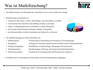 Einführung in SPSS • Wintersemester 2007 / 2008 • Christian Reinboth
Was ist Marktforschung?
● Die Marktforschung ist der Bestandteil des Unternehmens, der es mit der Außenwelt verbindet
● Marktforschung wird betrieben um:
● Grundwissen über Finanz-, Arbeits-, Beschaffungs- und Absatzmärkte zu schaffen
● Unsicherheiten über tatsächliche und zukünftige Zustände zu beseitigen
● Folgen von Handlungsalternativen einschätzbar zu machen (Planspiele)
● den Grad der Zielerreichung bei laufenden Vorhaben zu überprüfen
● den Informationsfluss zwischen Unternehmen und Außenwelt zu verbessern
● Der Marktforschungsprozess läuft in fünf Phasen ab:
● Definitionsphase: Formulierung der Fragestellung und Erstellung des Forschungsdesigns
● Designphase: Festlegung der Informationsquellen (primär/sekundär) und der Erhebungsmethoden
● Datengewinnungsphase: Durchführung von Beobachtungen, Befragungen und Experimenten
● Datenanalysephase: Datenbereinigung, Kodierung, Auswertung und Ergebnisinterpretation
● Dokumentationsphase: Erstellung des Forschungsberichts und Präsentation der Ergebnisse
● Im Rahmen dieser Veranstaltung wird insbesondere auf die Datenanalysephase eingegangen
 